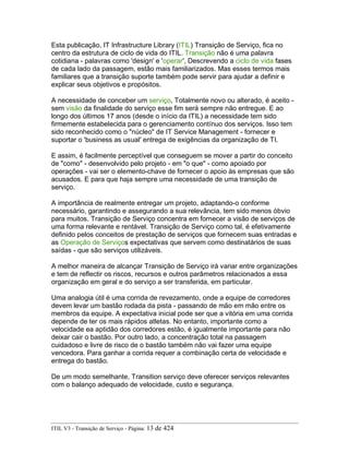 Esta publicação, IT Infrastructure Library (ITIL) Transição de Serviço, fica no
centro da estrutura de ciclo de vida do ITIL. Transição não é uma palavra
cotidiana - palavras como 'design' e 'operar', Descrevendo a ciclo de vida fases
de cada lado da passagem, estão mais familiarizados. Mas esses termos mais
familiares que a transição suporte também pode servir para ajudar a definir e
explicar seus objetivos e propósitos.
A necessidade de conceber um serviço, Totalmente novo ou alterado, é aceito -
sem visão da finalidade do serviço esse fim será sempre não entregue. E ao
longo dos últimos 17 anos (desde o início da ITIL) a necessidade tem sido
firmemente estabelecida para o gerenciamento contínuo dos serviços. Isso tem
sido reconhecido como o "núcleo" de IT Service Management - fornecer e
suportar o 'business as usual' entrega de exigências da organização de TI.
E assim, é facilmente perceptível que conseguem se mover a partir do conceito
de "como" - desenvolvido pelo projeto - em "o que" - como apoiado por
operações - vai ser o elemento-chave de fornecer o apoio às empresas que são
acusados. E para que haja sempre uma necessidade de uma transição de
serviço.
A importância de realmente entregar um projeto, adaptando-o conforme
necessário, garantindo e assegurando a sua relevância, tem sido menos óbvio
para muitos. Transição de Serviço concentra em fornecer a visão de serviços de
uma forma relevante e rentável. Transição de Serviço como tal, é efetivamente
definido pelos conceitos de prestação de serviços que fornecem suas entradas e
as Operação de Serviços expectativas que servem como destinatários de suas
saídas - que são serviços utilizáveis.
A melhor maneira de alcançar Transição de Serviço irá variar entre organizações
e tem de reflectir os riscos, recursos e outros parâmetros relacionados a essa
organização em geral e do serviço a ser transferida, em particular.
Uma analogia útil é uma corrida de revezamento, onde a equipe de corredores
devem levar um bastão rodada da pista - passando de mão em mão entre os
membros da equipe. A expectativa inicial pode ser que a vitória em uma corrida
depende de ter os mais rápidos atletas. No entanto, importante como a
velocidade ea aptidão dos corredores estão, é igualmente importante para não
deixar cair o bastão. Por outro lado, a concentração total na passagem
cuidadoso e livre de risco de o bastão também não vai fazer uma equipe
vencedora. Para ganhar a corrida requer a combinação certa de velocidade e
entrega do bastão.
De um modo semelhante, Transition serviço deve oferecer serviços relevantes
com o balanço adequado de velocidade, custo e segurança.
ITIL V3 - Transição de Serviço - Página: 13 de 424
 