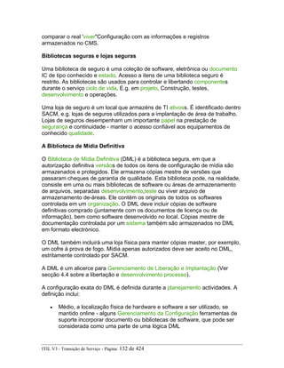 comparar o real 'viver"Configuração com as informações e registros
armazenados no CMS.
Bibliotecas seguras e lojas seguras
Uma biblioteca de seguro é uma coleção de software, eletrônica ou documento
IC de tipo conhecido e estado. Acesso a itens de uma biblioteca seguro é
restrito. As bibliotecas são usados para controlar e libertando componentes
durante o serviço ciclo de vida, E.g. em projeto, Construção, testes,
desenvolvimento e operações.
Uma loja de seguro é um local que armazéns de TI ativoss. É identificado dentro
SACM, e.g. lojas de seguros utilizados para a implantação de área de trabalho.
Lojas de seguros desempenham um importante papel na prestação de
segurança e continuidade - manter o acesso confiável aos equipamentos de
conhecido qualidade.
A Biblioteca de Mídia Definitiva
O Biblioteca de Mídia Definitiva (DML) é a biblioteca segura, em que a
autorização definitiva versãos de todos os itens de configuração de mídia são
armazenados e protegidos. Ele armazena cópias mestre de versões que
passaram cheques de garantia de qualidade. Esta biblioteca pode, na realidade,
consiste em uma ou mais bibliotecas de software ou áreas de armazenamento
de arquivos, separadas desenvolvimento,teste ou viver arquivo de
armazenamento de-áreas. Ele contém os originais de todos os softwares
controlada em um organização. O DML deve incluir cópias de software
definitivas comprado (juntamente com os documentos de licença ou de
informação), bem como software desenvolvido no local. Cópias mestre de
documentação controlada por um sistema também são armazenados no DML
em formato electrónico.
O DML também incluirá uma loja física para manter cópias master, por exemplo,
um cofre à prova de fogo. Mídia apenas autorizados deve ser aceito no DML,
estritamente controlado por SACM.
A DML é um alicerce para Gerenciamento de Liberação e Implantação (Ver
secção 4.4 sobre a libertação e desenvolvimento processo).
A configuração exata do DML é definida durante a planejamento actividades. A
definição inclui:
• Médio, a localização física de hardware e software a ser utilizado, se
mantido online - alguns Gerenciamento da Configuração ferramentas de
suporte incorporar documento ou bibliotecas de software, que pode ser
considerada como uma parte de uma lógica DML
ITIL V3 - Transição de Serviço - Página: 132 de 424
 