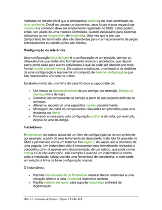 mantidas no mesmo nível que o comparativo sistemas no teste controlado ou
viver ambiente. Detalhes desses componentes, seus locais e suas respectivas
construirs e conteúdo deve ser amplamente registrado no CMS. Estes podem,
então, ser usado de uma maneira controlada, quando necessário para sistemas
adicionais ou no recuperação de incidentes. Uma vez que o seu uso
(temporário) ter terminado, elas são devolvidas para o armazenamento de peças
sobressalentes ou substituições são obtidos.
Configuração de referência
Uma configuração linha de base é a configuração de um produto, serviço ou
infra-estrutura que tenha sido formalmente revistos e acordados, que depois
serve como base para outras actividades e que só pode ser alterado por meio
formal, mudar procedimentos. Ele captura a estrutura, o conteúdo e os detalhes
de uma configuração e representa um conjunto de item de configuraçãos que
são relacionados uns com os outros.
Estabelecimento de uma linha de base fornece a capacidade de:
• Um marco na desenvolvimento de um serviço, por exemplo, Design de
Serviços linha de base
• Construir um componente de serviço a partir de um conjunto definido de
entradas
• Alterar ou reconstruir uma específica versão posteriormente
• Montagem de todos os componentes relevantes em prontidão para uma
mudança ou liberar
• Fornecer a base para uma configuração auditar e de volta, por exemplo,
depois de uma mudança.
Instantâneo
Ainstantâneo do estado actual de um item de configuração ou de um ambiente,
por exemplo, a partir de uma ferramenta de descoberta. Esta foto foi gravada no
CMS e permanece como um histórico fixo registro. Às vezes isso é chamado de
uma pegada. Um instantâneo não é necessariamente formalmente revisados e
concordou com - é apenas uma documentação de um estado, que pode conter
culpas e CIs não autorizado. Um exemplo é quando um instantâneo é criado
após a instalação, talvez usando uma ferramenta de descoberta, e mais tarde
em relação à linha de base configuração original.
O instantâneo:
• Permite Gerenciamento de Problemas analisar dados referentes a uma
situação relativa à data incidentes realmente ocorreu
• Facilita sistema restaurar para suportar segurança software de
digitalização.
ITIL V3 - Transição de Serviço - Página: 134 de 424
 