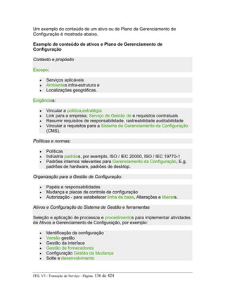 Um exemplo do conteúdo de um ativo ou de Plano de Gerenciamento de
Configuração é mostrada abaixo.
Exemplo de conteúdo de ativos e Plano de Gerenciamento de
Configuração
Contexto e propósito
Escopo:
• Serviços aplicáveis
• Ambientes infra-estrutura e
• Localizações geográficas.
Exigências:
• Vincular a política,estratégia
• Link para a empresa, Serviço de Gestão de e requisitos contratuais
• Resumir requisitos de responsabilidade, rastreabilidade auditabilidade
• Vincular a requisitos para a Sistema de Gerenciamento da Configuração
(CMS).
Políticas e normas:
• Políticas
• Indústria padrãos, por exemplo, ISO / IEC 20000, ISO / IEC 19770-1
• Padrões internos relevantes para Gerenciamento da Configuração, E.g.
padrões de hardware, padrões de desktop.
Organização para a Gestão de Configuração:
• Papéis e responsabilidades
• Mudança e placas de controle de configuração
• Autorização - para estabelecer linha de base, Alterações e liberars.
Ativos e Configuração do Sistema de Gestão e ferramentas
Seleção e aplicação de processos e procedimentos para implementar atividades
de Ativos e Gerenciamento de Configuração, por exemplo:
• Identificação da configuração
• Versão gestão
• Gestão da interface
• Gestão de fornecedores
• Configuração Gestão da Mudança
• Solte e desenvolvimento
ITIL V3 - Transição de Serviço - Página: 136 de 424
 