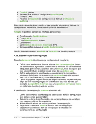 • Construir gestão
• Estabelecer e manter a configuração linha de bases
• Manter o CMS
• Revendo o integridade de configurações e da CMS (verificação e
auditoria).
Plano de implementação de referência, por exemplo, migração de dados e de
carregamento, formação e conhecimento plano de transferência.
Relação de gestão e controlo de interface, por exemplo:
• Com financeira Gestão de Ativos
• Com projetos
• Com desenvolvimento e teste
• Com clientes
• Com interface do provedor de serviços (SPI)
• Com operações, incluindo a balcão de atendimento.
Gestão de relacionamento e controlar de fornecedors e sub-empreiteiros.
4.3.5.3 identificação da configuração
Quando planejamento identificação da configuração é importante:
• Definir como as classes e tipos de ativos e item de configuraçãos devem
ser selecionados, agrupados, classificados e definidos por características
adequadas, por exemplo, garantias para um serviço, Para assegurar que
eles são controláveis e rastreáveis ao longo da sua ciclo de vida
• Definir a abordagem à identificação, excepcionalmente nomeação e
rotulagem de todos os bens ou serviços componentes de interesse em
todo o ciclo de vida do serviço e as relações entre eles
• Definir os papéis e responsabilidades do proprietário ou responsável para
o tipo de item de configuração em cada fase do seu ciclo de vida, por
exemplo, o proprietário do serviço para uma pacote de serviços ou liberar
em cada fase do ciclo de vida de serviço.
A identificação da configuração processo atividades são:
• Definir e documentar os critérios para a seleção de itens de configuração
e os componentes que compõem
• Selecione os itens de configuração e os componentes que os compõem
com base em critérios documentados
• Atribuir identificadores exclusivos para itens de configuração
• Especifique o relevante atributos de cada item de configuração
• Especificar quando cada item de configuração é colocado sob
Gerenciamento de Configuração
ITIL V3 - Transição de Serviço - Página: 137 de 424
 