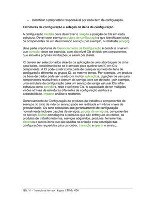 • Identificar o proprietário responsável por cada item de configuração.
Estruturas de configuração e seleção de itens de configuração
A configuração modelo deve descrever o relação e posição de CIs em cada
estrutura. Deve haver serviço estrutura de configuraçãos que identificam todos
os componentes de um determinado serviço (por exemplo, o retalhista serviço).
Uma parte importante da Gerenciamento da Configuração é decidir o nível em
que controlar deve ser exercida, com alto nível CIs dividido em componentes
que são elas próprias instituições, e assim por diante.
IC devem ser seleccionados através da aplicação de uma abordagem de cima
para baixo, considerando-se se é sensato para quebrar um IC em CIs
componente. A CI pode existir como parte de qualquer número de itens de
configuração diferente ou grupos CI, ao mesmo tempo. Por exemplo, um produto
de base de dados pode ser usado por muitos aplicaçãos. Ligações de uso para
componentes reutilizáveis e comum do serviço deve ser definido - por exemplo,
uma estrutura de configuração para um serviço de varejo vai usar CIs infra-
estrutura como servidors, rede e software CIs. A capacidade de ter múltiplas
visões através de estruturas diferentes de configuração melhora a
acessibilidade, impacto análise e relatórios.
Gerenciamento de Configuração de produtos de trabalho e componentes de
serviços do ciclo de vida do serviço pode ser realizada em vários níveis de
granularidade. Os itens colocados sob gerenciamento de configuração
normalmente incluem pacotes de serviços, pacote de serviçoss, componentes
de serviço, liberar embalagens e produtos que são entregues ao cliente, os
produtos de trabalho internos, serviços adquiridos, produtos, ferramentas,
sistemas e outros itens que são usados na criação e na descrição das
configurações requeridas para conceber, transição e operar o serviço.
ITIL V3 - Transição de Serviço - Página: 138 de 424
 