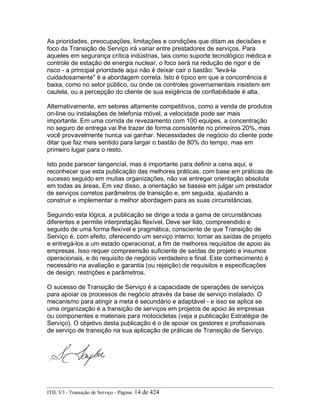 As prioridades, preocupações, limitações e condições que ditam as decisões e
foco da Transição de Serviço irá variar entre prestadores de serviços. Para
aqueles em segurança crítica indústrias, tais como suporte tecnológico médica e
controle de estação de energia nuclear, o foco será na redução de rigor e de
risco - a principal prioridade aqui não é deixar cair o bastão: "levá-la
cuidadosamente" é a abordagem correta. Isto é típico em que a concorrência é
baixa, como no setor público, ou onde os controles governamentais insistem em
cautela, ou a percepção do cliente de sua exigência de confiabilidade é alta.
Alternativamente, em setores altamente competitivos, como a venda de produtos
on-line ou instalações de telefonia móvel, a velocidade pode ser mais
importante. Em uma corrida de revezamento com 100 equipes, a concentração
no seguro de entrega vai lhe trazer de forma consistente no primeiros 20%, mas
você provavelmente nunca vai ganhar. Necessidades de negócio do cliente pode
ditar que faz mais sentido para largar o bastão de 80% do tempo, mas em
primeiro lugar para o resto.
Isto pode parecer tangencial, mas é importante para definir a cena aqui, e
reconhecer que esta publicação das melhores práticas, com base em práticas de
sucesso seguido em muitas organizações, não vai entregar orientação absoluta
em todas as áreas. Em vez disso, a orientação se baseia em julgar um prestador
de serviços corretos parâmetros de transição e, em seguida, ajudando a
construir e implementar a melhor abordagem para as suas circunstâncias.
Seguindo esta lógica, a publicação se dirige a toda a gama de circunstâncias
diferentes e permite interpretação flexível. Deve ser lido, compreendido e
seguido de uma forma flexível e pragmática, consciente de que Transição de
Serviço é, com efeito, oferecendo um serviço interno; tomar as saídas de projeto
e entregá-los a um estado operacional, a fim de melhores requisitos de apoio às
empresas. Isso requer compreensão suficiente de saídas de projeto e insumos
operacionais, e do requisito de negócio verdadeiro e final. Este conhecimento é
necessário na avaliação e garantia (ou rejeição) de requisitos e especificações
de design, restrições e parâmetros.
O sucesso de Transição de Serviço é a capacidade de operações de serviços
para apoiar os processos de negócio através da base de serviço instalado. O
mecanismo para atingir a meta é secundário e adaptável - e isso se aplica se
uma organização é a transição de serviços em projetos de apoio às empresas
ou componentes e materiais para motocicletas (veja a publicação Estratégia de
Serviço). O objetivo desta publicação é o de apoiar os gestores e profissionais
de serviço de transição na sua aplicação de práticas de Transição de Serviço.
ITIL V3 - Transição de Serviço - Página: 14 de 424
 