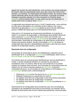 jogado fora quando não está trabalhando, como se fosse uma caneta quebrada.
No entanto, algumas organizações acham que vale a pena reter dados sobre
teclados - por exemplo, na Organização das Nações Unidas, que suporta várias
línguas diferentes dentro de seu prédio de escritórios, a gravação do teclado
linguagem específica utilizada é um fator importante no incidente rápida
resolução quando teclados falhar, ou seja, saber que tipo de substituição do
teclado para enviar a qualquer dado usuário.
A organização deve planejar para rever o nível CI regularmente - para confirmar
(ou não) que a informação a um nível baixo ainda é valioso e útil, e que o
tratamento de alterações e problemas e gestão de ativos não são deficientes
porque o CMDB não descer para um nível suficientemente baixo.
Cada activo e CI necessita ser singularmente identificado, se é gerado no
interior ou no exterior da organização. A identificação deve também diferenciar
entre sucessivos versãos e deve permitir que os itens sob controle a ser
inequivocamente rastreáveis a sua especificaçãos ou equivalente, descrições
documentadas. Descrições de configuração e de dados devem conformar-se,
sempre que possível, produto, serviço ou tecnologia padrãos. Os dados de
configuração deve permitir a rastreabilidade para frente e para trás para outros
estados de configuração baseline, quando necessário.
Nomeando itens de configuração
Convenções de nomenclatura devem ser estabelecidos e aplicados para a
identificação de IC, a configuração documentos e modificações, assim como a
linha de bases, construirs, liberars e montagens.
CIs indivíduo deve ser exclusivamente identificável por meio do identificador e
versão. A versão actualizada identifica um exemplo do que pode ser
considerado como o CI mesmo. Mais do que uma versão de um CI podem
coexistir em qualquer dado momento. As convenções de nomenclatura deve ser
original e ter em conta a empresa existente ou fornecedor nomeando /
numeração estruturas. As convenções de nomenclatura ou informações gestão
da informação deveria incluir a administração de:
• Hierárquica relaçãos entre CIs dentro de um estrutura de configuração
• Relações hierárquicas ou subordinado em cada CI
• As relações entre itens de configuração e seus documentos associados
• As relações entre itens de configuração e mudanças
• As relações entre itens de configuração, incidentes, os problemas e erro
conhecidos.
Gerenciamento de Configuração deve providenciar para uma convenção de
nomeação a ser estabelecido para todos os documentos, por exemplo, RFCs.
Modelos de documentos são um bom método para padronizar a documentação
ITIL V3 - Transição de Serviço - Página: 141 de 424
 