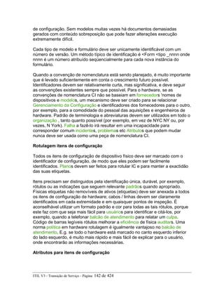 de configuração. Sem modelos muitas vezes há documentos demasiadas
gerados com conteúdo sobreposição que pode fazer alterações execução
extremamente difícil.
Cada tipo de modelo e formulário deve ser unicamente identificável com um
número de versão. Um método típico de identificação é <Form <tipo _nnnn onde
nnnn é um número atribuído seqüencialmente para cada nova instância do
formulário.
Quando a convenção de nomenclatura está sendo planejado, é muito importante
que é levado suficientemente em conta o crescimento futuro possível.
Identificadores devem ser relativamente curta, mas significativa, e deve seguir
as convenções existentes sempre que possível. Para o hardware, se as
convenções de nomenclatura CI não se baseiam em fornecedors 'nomes de
dispositivos e modelos, um mecanismo deve ser criado para se relacionar
Gerenciamento da Configuração e identificadores dos fornecedores para o outro,
por exemplo, para a comodidade do pessoal das aquisições e engenheiros de
hardware. Padrão de terminologia e abreviaturas devem ser utilizados em todo o
organização , tanto quanto possível (por exemplo, em vez de NYC NY ou, por
vezes, N York). Falha a fazê-lo irá resultar em uma incapacidade para
corresponder comum incidentes, problemas etc Atributos que podem mudar
nunca deve ser usada como uma peça de nomenclatura CI.
Rotulagem itens de configuração
Todos os itens de configuração de dispositivo físico deve ser marcado com o
identificador de configuração, de modo que eles podem ser facilmente
identificados. Planos devem ser feitos para rotular IC e para manter a exactidão
das suas etiquetas.
Itens precisam ser distinguidos pela identificação única, durável, por exemplo,
rótulos ou as indicações que seguem relevante padrãos quando apropriado.
Físicas etiquetas não removíveis de ativos (etiquetas) deve ser anexada a todos
os itens de configuração de hardware; cabos / linhas devem ser claramente
identificados em cada extremidade e em quaisquer pontos de inspeção. É
aconselhável utilizar um formato padrão e cor para todas as tais rótulos, porque
este faz com que seja mais fácil para usuários para identificar e citá-los, por
exemplo, quando a telefonar balcão de atendimento para relatar um culpa.
Código de barras legíveis rótulos melhorar a eficiência de física auditars. Uma
norma política em hardware rotulagem é igualmente vantajoso no balcão de
atendimento, E.g. se todo o hardware está marcado no canto esquerdo inferior
do lado esquerdo, é muito mais rápido e mais fácil de explicar para o usuário,
onde encontrarão as informações necessárias.
Atributos para itens de configuração
ITIL V3 - Transição de Serviço - Página: 142 de 424
 