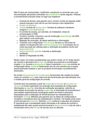 Não CI deve ser acrescentado, modificado, substituído ou removido sem uma
documentação apropriada controlador ou procedimento sendo seguido. Políticas
e procedimentos precisam estar no lugar que englobam:
• Controle de licença, para garantir que o número correto de pessoas estão
usando licenças e que não há uso sem licença e sem desperdício
• Gestão da Mudança
• Versão controle de serviço ativo, Versões de software e hardware,
imagens /construirs e liberars
• O controle de acesso, por exemplo, às instalações, áreas de
armazenagem e CMS
• Construir controle, incluindo o uso de construção especificação da CMS
para realizar uma construção
• Migração de promoção, de dados eletrônicos e informações
• Tomando uma configuração linha de base de bens ou CIS antes de
realizar um lançamento (em sistema,aceitação teste e produção) de um
modo que pode ser utilizado para a verificação de posterior contra real
desenvolvimento
• Desenvolvimento controlar incluindo a distribuição
• Instalação
• Manter a integridade da DML.
Muitas vezes, há muitos procedimentos que podem mudar um CI. Estes devem
ser revistos e alinhados com o Tipo CIs sempre que possível a normalização
impede erros. Durante o planejamento fase é importante projeto um controle de
configuração eficaz modelo e implementar isso de uma maneira que a equipe
possa facilmente localizar e usar os produtos de formação e procedimentos
associados.
Se muitos Gerenciamento da Configuração ferramentas são usadas há muitas
vezes um controlo plano para cada uma das ferramentas que está alinhado com
o modelo geral de configuração de controle.
Controle deve ser passado a partir da projeto ou fornecedor ao provedor de
serviços no horário agendado com precisão documentação de configuração,
informações e registros. Uma lista de verificação abrangente, cobrindo as
informações do provedor de serviço exigências, a informação de fornecedores e
informações organizacionais necessários podem ser feitos e assinados.
Disposições para a realização de SACM precisam ser estabelecidos no
fornecedor acordos. Métodos para garantir que os dados de configuração é
completa e consistente deve ser estabelecida e mantida. Tal método pode incluir
a linha de base em transição, Definida auditar políticas e intervalos de auditoria.
É importante que a necessidade desta informação e do método de controlo é
estabelecida tão cedo quanto possível durante a desenvolvimento ciclo de vida e
incorporada como uma entrega do serviço novo ou alterado.
ITIL V3 - Transição de Serviço - Página: 150 de 424
 