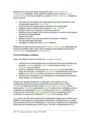 Relatórios de vários tipos serão necessários para Gerenciamento da
Configuração finalidades. Estes relatórios poderão cobrir indivíduo item de
configuraçãos, um serviço completo ou o pleno Portfólio de Serviços. Relatórios
típicos incluem:
• Uma lista de informações de configuração do produto incluído em uma
configuração específica linha de base
• A lista de itens de configuração e baselines sua configuração
• Detalhes sobre o estado actual revisão e mudar a história
• Relatórios sobre as mudanças, renúncias e desvios
• Detalhes sobre o estado dos produtos entregues e mantidos sobre parte e
números de rastreabilidade
• Estado de revisão
• Relatório sobre o uso não autorizado de hardware e software
• CIs não autorizado detectado
• Variações da CMS para física auditar relatórios.
Relatórios de status de ativos para uma unidade de negócios ou explorações de
licenças de software são muitas vezes obrigados pela gestão financeira para
orçamentação, Contabilidade e carregamento.
4.3.5.6 Verificação e auditoria
Estas actividades incluem uma série de revers ou auditars a:
• Verifique se há conformidade entre as linhas de base documentadas (por
exemplo, acordos, interface controlar documentos) eo atual negócio
ambiente a que se referem
• Verificar a existência física de CIs no organização ou nas lojas DML e
peças de reposição, o funcional e operacional características de IC e para
verificar se o registros no CMS coincidir com a infra-estrutura física
• Verifique que a liberação e documentação de configuração está presente
antes de fazer um lançamento.
Antes de um grande lançamento ou alteração, uma auditoria de uma
configuração específica pode ser necessária para garantir que o cliente
ambiente corresponde ao CMS. Antes aceitação na viver ambiente, Novos
lançamentos, construirs, equipamento e padrãos devem ser verificados contra a
contratada ou especificados exigências. Deve haver um teste certificado que
comprova que o funcional exigências de um IC novo ou atualizado foram
verificados, ou algum outro relevante documento (Por exemplo, RFC).
Planos deve ser feito para auditorias de configuração regular para verificar que o
CMDB e informações de configuração relacionados é consistente com o estado
físico de todos os itens de configuração, e vice-versa. Auditorias de configuração
física deve ser realizada para verificar que o "as-built" configuração de um IC
ITIL V3 - Transição de Serviço - Página: 153 de 424
 