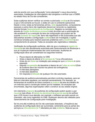 está de acordo com sua configuração "como planejado" e seus documentos
associados. Instalações de interrogatório são obrigados a verificar que o CMDB
eo estado físico de CIs são consistentes.
Estas auditorias devem verificar se correta e autorizada versãos de CIs existem,
e que o CIS somente as houver, e estão em uso no ambiente operacional.
Desde o início, todas as ferramentas ad-hoc, teste equipamentos, computadores
pessoais e outros itens não registrados deverá ser removido ou registrados
através formais Gerenciamento da Configuração. Registro ou remoção será
através do Gestão da Mudança processo e tem de evitar que a autorização de
não-aceitável IC ou a remoção de itens de configuração que podem ser de
suporte processo de negócioes. Itens não registrados e não autorizadas que são
descobertos durante a configuração auditars deve ser investigada, e ações
corretivas tomadas para resolver possíveis problemas com procedimentos e o
comportamento do pessoal. Todas as exceções são registrados e relatados.
Verificação da configuração auditorias, além de que a mudança e registro de
liberaçãos ter sido devidamente autorizada pelo Gerenciamento de Mudanças e
que as mudanças implementadas são como autorizado. Auditorias de
configuração deve ser considerada nos seguintes horários:
• Pouco depois de alterações no CMS
• Antes e depois de alterar a De serviços de TIs ou infra-estrutura
• Antes de um liberar ou instalação para assegurar que o ambiente é como
esperado
• Seguido recuperação de desastres e depois de um 'voltar ao normal'(Este
de auditoria deve ser incluída nos planos de contingência)
• A intervalos planejados
• A intervalos aleatórios
• Em resposta à detecção de qualquer CIs não autorizado.
Ferramentas de auditoria automatizados permitem controlos regulares, para ser
feita em intervalos regulares, por exemplo semanalmente. Por exemplo, as
ferramentas de auditoria de mesa comparar o construir de área de trabalho de
um indivíduo para a construção mestre que foi instalado. Se exceções são
encontradas, algumas organizações voltar a construir ao seu estado original.
Um rolamento programa de auditorias de configuração podem ajudar a usar
recursos mais eficaz. O balcão de atendimento e grupo de apoios irá verificar
que o CIS trouxe à sua atenção, por exemplo, o software que está usando um
chamador, são como registrado no CMS. Quaisquer desvios são relatados para
Gerenciamento de Configuração para investigação.
Se há uma alta incidência de CIs não autorizado detectado, a freqüência das
auditorias de configuração deve ser aumentada, certamente para as partes dos
serviços ou Infra-estrutura de TI afectados por esta problema. Note-se que as
ITIL V3 - Transição de Serviço - Página: 154 de 424
 
