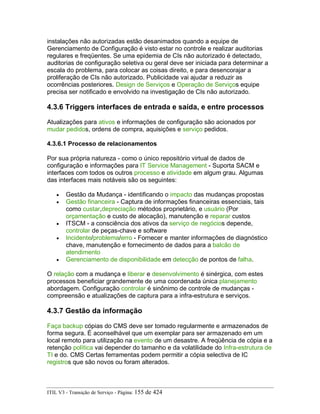 instalações não autorizadas estão desanimados quando a equipe de
Gerenciamento de Configuração é visto estar no controle e realizar auditorias
regulares e freqüentes. Se uma epidemia de CIs não autorizado é detectado,
auditorias de configuração seletiva ou geral deve ser iniciada para determinar a
escala do problema, para colocar as coisas direito, e para desencorajar a
proliferação de CIs não autorizado. Publicidade vai ajudar a reduzir as
ocorrências posteriores. Design de Serviços e Operação de Serviços equipe
precisa ser notificado e envolvido na investigação de CIs não autorizado.
4.3.6 Triggers interfaces de entrada e saída, e entre processos
Atualizações para ativos e informações de configuração são acionados por
mudar pedidos, ordens de compra, aquisições e serviço pedidos.
4.3.6.1 Processo de relacionamentos
Por sua própria natureza - como o único repositório virtual de dados de
configuração e informações para IT Service Management - Suporta SACM e
interfaces com todos os outros processo e atividade em algum grau. Algumas
das interfaces mais notáveis são os seguintes:
• Gestão da Mudança - identificando o impacto das mudanças propostas
• Gestão financeira - Captura de informações financeiras essenciais, tais
como custar,depreciação métodos proprietário, e usuário (Por
orçamentação e custo de alocação), manutenção e reparar custos
• ITSCM - a consciência dos ativos da serviço de negócios depende,
controlar de peças-chave e software
• Incidente/problema/erro - Fornecer e manter informações de diagnóstico
chave, manutenção e fornecimento de dados para a balcão de
atendimento
• Gerenciamento de disponibilidade em detecção de pontos de falha.
O relação com a mudança e liberar e desenvolvimento é sinérgica, com estes
processos beneficiar grandemente de uma coordenada única planejamento
abordagem. Configuração controlar é sinônimo de controle de mudanças -
compreensão e atualizações de captura para a infra-estrutura e serviços.
4.3.7 Gestão da informação
Faça backup cópias do CMS deve ser tomado regularmente e armazenados de
forma segura. É aconselhável que um exemplar para ser armazenado em um
local remoto para utilização na evento de um desastre. A freqüência de cópia e a
retenção política vai depender do tamanho e da volatilidade do Infra-estrutura de
TI e do. CMS Certas ferramentas podem permitir a cópia selectiva de IC
registros que são novos ou foram alterados.
ITIL V3 - Transição de Serviço - Página: 155 de 424
 