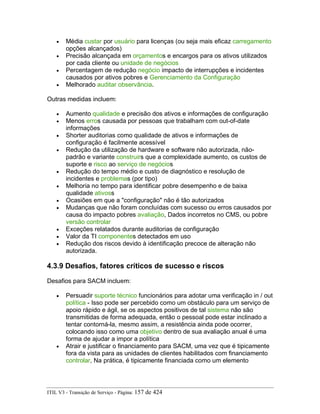 • Média custar por usuário para licenças (ou seja mais eficaz carregamento
opções alcançados)
• Precisão alcançada em orçamentos e encargos para os ativos utilizados
por cada cliente ou unidade de negócios
• Percentagem de redução negócio impacto de interrupções e incidentes
causados por ativos pobres e Gerenciamento da Configuração
• Melhorado auditar observância.
Outras medidas incluem:
• Aumento qualidade e precisão dos ativos e informações de configuração
• Menos erros causada por pessoas que trabalham com out-of-date
informações
• Shorter auditorias como qualidade de ativos e informações de
configuração é facilmente acessível
• Redução da utilização de hardware e software não autorizada, não-
padrão e variante construirs que a complexidade aumento, os custos de
suporte e risco ao serviço de negócios
• Redução do tempo médio e custo de diagnóstico e resolução de
incidentes e problemas (por tipo)
• Melhoria no tempo para identificar pobre desempenho e de baixa
qualidade ativoss
• Ocasiões em que a "configuração" não é tão autorizados
• Mudanças que não foram concluídas com sucesso ou erros causados por
causa do impacto pobres avaliação, Dados incorretos no CMS, ou pobre
versão controlar
• Exceções relatados durante auditorias de configuração
• Valor da TI componentes detectados em uso
• Redução dos riscos devido à identificação precoce de alteração não
autorizada.
4.3.9 Desafios, fatores críticos de sucesso e riscos
Desafios para SACM incluem:
• Persuadir suporte técnico funcionários para adotar uma verificação in / out
política - Isso pode ser percebido como um obstáculo para um serviço de
apoio rápido e ágil, se os aspectos positivos de tal sistema não são
transmitidas de forma adequada, então o pessoal pode estar inclinado a
tentar contorná-la, mesmo assim, a resistência ainda pode ocorrer,
colocando isso como uma objetivo dentro de sua avaliação anual é uma
forma de ajudar a impor a política
• Atrair e justificar o financiamento para SACM, uma vez que é tipicamente
fora da vista para as unidades de clientes habilitados com financiamento
controlar, Na prática, é tipicamente financiada como um elemento
ITIL V3 - Transição de Serviço - Página: 157 de 424
 