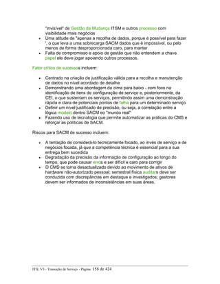 "invisível" de Gestão da Mudança ITSM e outros processo com
visibilidade mais negócios
• Uma atitude de "apenas a recolha de dados, porque é possível para fazer
', o que leva a uma sobrecarga SACM dados que é impossível, ou pelo
menos de forma desproporcionada caro, para manter
• Falta de compromisso e apoio de gestão que não entendem a chave
papel ele deve jogar apoiando outros processos.
Fator crítico de sucessos incluem:
• Centrado na criação de justificação válida para a recolha e manutenção
de dados no nível acordado de detalhe
• Demonstrando uma abordagem de cima para baixo - com foco na
identificação de itens de configuração de serviço e, posteriormente, da
CEI, o que sustentam os serviços, permitindo assim uma demonstração
rápida e clara de potenciais pontos de falha para um determinado serviço
• Definir um nível justificado de precisão, ou seja, a correlação entre a
lógica modelo dentro SACM eo "mundo real"
• Fazendo uso de tecnologia que permite automatizar as práticas do CMS e
reforçar as políticas de SACM.
Riscos para SACM de sucesso incluem:
• A tentação de considerá-lo tecnicamente focado, ao invés de serviço e de
negócios focada, já que a competência técnica é essencial para a sua
entrega bem sucedida
• Degradação da precisão da informação de configuração ao longo do
tempo, que pode causar erros e ser difícil e caro para corrigir
• O CMS se torna desactualizado devido ao movimento de ativos de
hardware não-autorizado pessoal; semestral física auditars deve ser
conduzida com discrepâncias em destaque e investigados; gestores
devem ser informados de inconsistências em suas áreas.
ITIL V3 - Transição de Serviço - Página: 158 de 424
 
