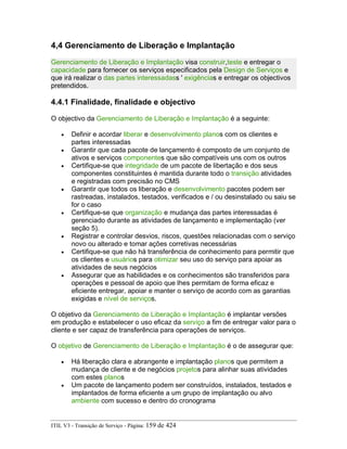 4,4 Gerenciamento de Liberação e Implantação
Gerenciamento de Liberação e Implantação visa construir,teste e entregar o
capacidade para fornecer os serviços especificados pela Design de Serviços e
que irá realizar o das partes interessadass ' exigências e entregar os objectivos
pretendidos.
4.4.1 Finalidade, finalidade e objectivo
O objectivo da Gerenciamento de Liberação e Implantação é a seguinte:
• Definir e acordar liberar e desenvolvimento planos com os clientes e
partes interessadas
• Garantir que cada pacote de lançamento é composto de um conjunto de
ativos e serviços componentes que são compatíveis uns com os outros
• Certifique-se que integridade de um pacote de libertação e dos seus
componentes constituintes é mantida durante todo o transição atividades
e registradas com precisão no CMS
• Garantir que todos os liberação e desenvolvimento pacotes podem ser
rastreadas, instalados, testados, verificados e / ou desinstalado ou saiu se
for o caso
• Certifique-se que organização e mudança das partes interessadas é
gerenciado durante as atividades de lançamento e implementação (ver
seção 5).
• Registrar e controlar desvios, riscos, questões relacionadas com o serviço
novo ou alterado e tomar ações corretivas necessárias
• Certifique-se que não há transferência de conhecimento para permitir que
os clientes e usuários para otimizar seu uso do serviço para apoiar as
atividades de seus negócios
• Assegurar que as habilidades e os conhecimentos são transferidos para
operações e pessoal de apoio que lhes permitam de forma eficaz e
eficiente entregar, apoiar e manter o serviço de acordo com as garantias
exigidas e nível de serviços.
O objetivo da Gerenciamento de Liberação e Implantação é implantar versões
em produção e estabelecer o uso eficaz da serviço a fim de entregar valor para o
cliente e ser capaz de transferência para operações de serviços.
O objetivo de Gerenciamento de Liberação e Implantação é o de assegurar que:
• Há liberação clara e abrangente e implantação planos que permitem a
mudança de cliente e de negócios projetos para alinhar suas atividades
com estes planos
• Um pacote de lançamento podem ser construídos, instalados, testados e
implantados de forma eficiente a um grupo de implantação ou alvo
ambiente com sucesso e dentro do cronograma
ITIL V3 - Transição de Serviço - Página: 159 de 424
 