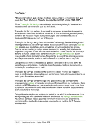 Prefaciar
"Eles sempre dizem que o tempo muda as coisas, mas você realmente tem que
mudá-las" Andy Warhol, A Filosofia de Andy Warhol. EUA artista (1928-1987).
Eficaz Transição de Serviço não aconteça até uma organização reconhece a
necessidade e os benefícios que ela lhes trará.
Transição de Serviço e eficaz é necessária porque os ambientes de negócios
estão em um constante estado de transição. A busca da vantagem competitiva,
o melhor da inovação raça e auto-preservação são catalisadores para a
mudança eternos que devem ser entregues.
Transição de Serviço é o guia do Information Technology Service Management
(ITSM) profissional para entregar essas mudanças através de transição ciclo de
vida passos, que ajudá-los a gerir a mudança em um contexto mais amplo.
Grande escala mudança muitas vezes é conduzido através de iniciativas do
projeto ou programa. Estes são erroneamente vista como "Gestão da Mudança"
de fora, e muitas vezes não é considerado um Serviço de Gestão de dizem
respeito até a hora de implementar. No entanto, a experiência ensina que essa
abordagem raramente produz o melhor benefício possível para o negócio.
Esta publicação fornece respostas a gestão Transição de Serviço a partir de
especificações projetadas,, mudança de configuração, teste de lançamento, e
implantação e cada passo no meio.
Transição de Serviço eficaz garante que necessidade reunião de negócios,
custo e eficiência são alcançados com o mínimo de risco, otimização máxima eo
maior grau de confiança possível.
Transição de Serviço também exige uma gestão eficaz do conhecimento
organizacional, cultura e transição em circunstâncias difíceis ou inusitadas. Cada
profissional ITSM conhece a maior parte de qualquer mudança - que pode fazer
ou quebrar seu sucesso - está relacionado com o fator humano, especialmente
aversão cultural à mudança.
Esta publicação explora as práticas da indústria para todos os tamanhos e tipos
de organizações e irá beneficiar todos os envolvidos no Serviço de Gestão de.
As práticas contidas nestas páginas culminam de décadas de experiência,
conhecimento e evolução de pesquisa emergente em matéria de IT Service
Management.
ITIL V3 - Transição de Serviço - Página: 16 de 424
 