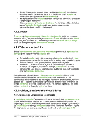 • Um serviço novo ou alterado e sua habilitação sistemaA tecnologia e
organização são capazes de fornecer o serviço acordado exigências,
utilitários ou seja, garantias e nível de serviços
• Há imprevisto mínimo impacto sobre os serviços da produção, operações
e organização de suporte
• Clientes, usuários e Serviço de Gestão de funcionários estão satisfeitos
com o Transição de Serviço práticas e saídas, por exemplo
documentação do usuário e treinamento.
4.4.2 Âmbito
O escopo de Gerenciamento de Liberação e Implantação inclui os processos,
sistemas e funções para embalagem, construir, E teste e implantar uma liberar
em produção e estabelecer o serviço especificado na Pacote Service Design
antes de entrega final para operação de serviços.
4.4.3 Valor para os negócios
Eficaz Gerenciamento de Liberação e Implantação permite que o provedor de
serviços para agregar valor ao negócio por:
• Cumprindo mudar, Mais rápido e com melhor custar e minimizado risco
• Assegurando que os clientes e os usuários podem usar o serviço novo ou
alterado de uma forma que suporta os objetivos de negócio
• Melhorar a coerência na abordagem de implementação em toda a
mudança em negócios, equipes de serviço, fornecedors e clientes
• Contribuindo para atender aos requisitos auditáveis para rastreabilidade
através Transição de Serviço.
Bem planejado e implementado liberar e desenvolvimento vai fazer uma
diferença significativa para um organização"Custos do serviço s. Um
comunicado mal projetado ou de instalação, na melhor das hipóteses, forçar o
pessoal de TI a gastar quantidades significativas de solução de problemas de
tempo problemas e gestão da complexidade. Na pior das hipóteses, ele pode
aleijar o ambiente e degradar o viver serviços.
4.4.4 Políticas, princípios e conceitos básicos
4.4.4.1 Unidade de Lançamento e identificação
A 'unidade de liberação"Descreve a porção de um serviço ou Infra-estrutura de
TI que é normalmente liberado em conjunto de acordo com comunicado da
organização política. A unidade pode variar, dependendo do tipo (s) ou item (s)
de serviço ativo ou serviço componente tais como software e hardware. Figura
4.15 apresenta um exemplo simplificado mostrando um De serviços de TI
ITIL V3 - Transição de Serviço - Página: 160 de 424
 