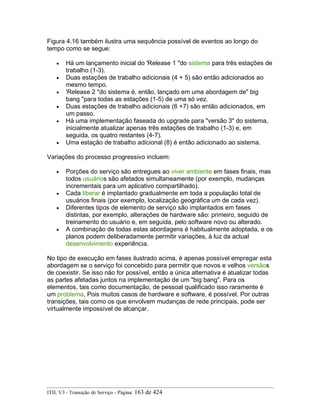 Figura 4.16 também ilustra uma sequência possível de eventos ao longo do
tempo como se segue:
• Há um lançamento inicial do 'Release 1 "do sistema para três estações de
trabalho (1-3).
• Duas estações de trabalho adicionais (4 + 5) são então adicionados ao
mesmo tempo.
• 'Release 2 "do sistema é, então, lançado em uma abordagem de" big
bang "para todas as estações (1-5) de uma só vez.
• Duas estações de trabalho adicionais (6 +7) são então adicionados, em
um passo.
• Há uma implementação faseada do upgrade para "versão 3" do sistema,
inicialmente atualizar apenas três estações de trabalho (1-3) e, em
seguida, os quatro restantes (4-7).
• Uma estação de trabalho adicional (8) é então adicionado ao sistema.
Variações do processo progressivo incluem:
• Porções do serviço são entregues ao viver ambiente em fases finais, mas
todos usuários são afetados simultaneamente (por exemplo, mudanças
incrementais para um aplicativo compartilhado).
• Cada liberar é implantado gradualmente em toda a população total de
usuários finais (por exemplo, localização geográfica um de cada vez).
• Diferentes tipos de elemento de serviço são implantados em fases
distintas, por exemplo, alterações de hardware são: primeiro, seguido de
treinamento do usuário e, em seguida, pelo software novo ou alterado.
• A combinação de todas estas abordagens é habitualmente adoptada, e os
planos podem deliberadamente permitir variações, à luz da actual
desenvolvimento experiência.
No tipo de execução em fases ilustrado acima, é apenas possível empregar esta
abordagem se o serviço foi concebido para permitir que novos e velhos versãos
de coexistir. Se isso não for possível, então a única alternativa é atualizar todas
as partes afetadas juntos na implementação de um "big bang". Para os
elementos, tais como documentação, de pessoal qualificado isso raramente é
um problema, Pois muitos casos de hardware e software, é possível. Por outras
transições, tais como os que envolvem mudanças de rede principais, pode ser
virtualmente impossível de alcançar.
ITIL V3 - Transição de Serviço - Página: 163 de 424
 