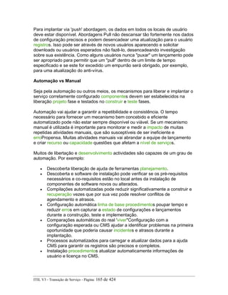 Para implantar via 'push' abordagem, os dados em todos os locais de usuário
deve estar disponível. Abordagens Pull não descansar tão fortemente nos dados
de configuração precisos e podem desencadear uma atualização para o usuário
registros. Isso pode ser através de novos usuários aparecendo e solicitar
downloads ou usuários esperados não fazê-lo, desencadeando investigação
sobre sua existência. Como alguns usuários nunca "puxar" um lançamento pode
ser apropriado para permitir que um "pull" dentro de um limite de tempo
especificado e se este for excedido um empurrão será obrigado, por exemplo,
para uma atualização do anti-vírus.
Automação vs Manual
Seja pela automação ou outros meios, os mecanismos para liberar e implantar o
serviço corretamente configurado componentes devem ser estabelecidos na
liberação projeto fase e testados no construir e teste fases.
Automação vai ajudar a garantir a repetibilidade e consistência. O tempo
necessário para fornecer um mecanismo bem concebido e eficiente
automatizado pode não estar sempre disponível ou viável. Se um mecanismo
manual é utilizada é importante para monitorar e medir a impacto de muitas
repetidas atividades manuais, que são susceptíveis de ser ineficiente e
erroPropensa. Muitas atividades manuais vai abrandar a equipe de lançamento
e criar recurso ou capacidade questões que afetam a nível de serviços.
Muitos de libertação e desenvolvimento actividades são capazes de um grau de
automação. Por exemplo:
• Descoberta liberação de ajuda de ferramentas planejamento.
• Descoberta e software de instalação pode verificar se os pré-requisitos
necessários e co-requisitos estão no local antes da instalação de
componentes de software novos ou alterados.
• Compilações automatizadas pode reduzir significativamente a construir e
recuperação vezes que por sua vez pode resolver conflitos de
agendamento e atrasos.
• Configuração automática linha de base procedimentos poupar tempo e
reduzir erros em capturar a estado de configurações e lançamentos
durante a construção, teste e implementação.
• Comparações automáticas do real 'viver"Configuração com a
configuração esperada ou CMS ajudar a identificar problemas na primeira
oportunidade que poderia causar incidentes e atrasos durante a
implantação.
• Processos automatizados para carregar e atualizar dados para a ajuda
CMS para garantir os registros são precisos e completos.
• Instalação procedimentos atualizar automaticamente informações de
usuário e licença no CMS.
ITIL V3 - Transição de Serviço - Página: 165 de 424
 