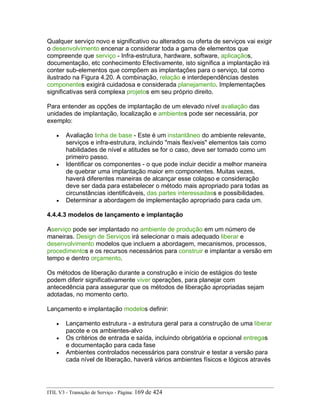 Qualquer serviço novo e significativo ou alterados ou oferta de serviços vai exigir
o desenvolvimento encenar a considerar toda a gama de elementos que
compreende que serviço - Infra-estrutura, hardware, software, aplicaçãos,
documentação, etc conhecimento Efectivamente, isto significa a implantação irá
conter sub-elementos que compõem as implantações para o serviço, tal como
ilustrado na Figura 4.20. A combinação, relação e interdependências destes
componentes exigirá cuidadosa e considerada planejamento. Implementações
significativas será complexa projetos em seu próprio direito.
Para entender as opções de implantação de um elevado nível avaliação das
unidades de implantação, localização e ambientes pode ser necessária, por
exemplo:
• Avaliação linha de base - Este é um instantâneo do ambiente relevante,
serviços e infra-estrutura, incluindo "mais flexíveis" elementos tais como
habilidades de nível e atitudes se for o caso, deve ser tomado como um
primeiro passo.
• Identificar os componentes - o que pode incluir decidir a melhor maneira
de quebrar uma implantação maior em componentes. Muitas vezes,
haverá diferentes maneiras de alcançar esse colapso e consideração
deve ser dada para estabelecer o método mais apropriado para todas as
circunstâncias identificáveis, das partes interessadass e possibilidades.
• Determinar a abordagem de implementação apropriado para cada um.
4.4.4.3 modelos de lançamento e implantação
Aserviço pode ser implantado no ambiente de produção em um número de
maneiras. Design de Serviços irá selecionar o mais adequado liberar e
desenvolvimento modelos que incluem a abordagem, mecanismos, processos,
procedimentos e os recursos necessários para construir e implantar a versão em
tempo e dentro orçamento.
Os métodos de liberação durante a construção e início de estágios do teste
podem diferir significativamente viver operações, para planejar com
antecedência para assegurar que os métodos de liberação apropriadas sejam
adotadas, no momento certo.
Lançamento e implantação modelos definir:
• Lançamento estrutura - a estrutura geral para a construção de uma liberar
pacote e os ambientes-alvo
• Os critérios de entrada e saída, incluindo obrigatória e opcional entregas
e documentação para cada fase
• Ambientes controlados necessários para construir e testar a versão para
cada nível de liberação, haverá vários ambientes físicos e lógicos através
ITIL V3 - Transição de Serviço - Página: 169 de 424
 