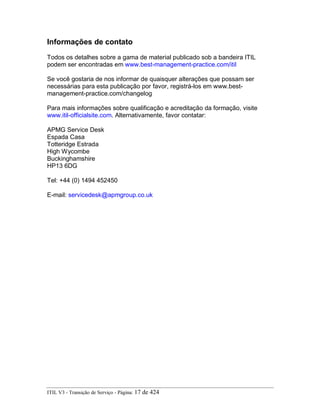 Informações de contato
Todos os detalhes sobre a gama de material publicado sob a bandeira ITIL
podem ser encontradas em www.best-management-practice.com/itil
Se você gostaria de nos informar de quaisquer alterações que possam ser
necessárias para esta publicação por favor, registrá-los em www.best-
management-practice.com/changelog
Para mais informações sobre qualificação e acreditação da formação, visite
www.itil-officialsite.com. Alternativamente, favor contatar:
APMG Service Desk
Espada Casa
Totteridge Estrada
High Wycombe
Buckinghamshire
HP13 6DG
Tel: +44 (0) 1494 452450
E-mail: servicedesk@apmgroup.co.uk
ITIL V3 - Transição de Serviço - Página: 17 de 424
 