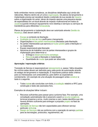 terão ambientes menos complexos, as disciplinas detalhadas aqui ainda são
relevantes. Mesmo dentro de um único organização, Os planos de lançamento e
implantação precisa ser escalável desde a extensão da sua escala de impacto
sobre a organização irá variar, talvez de impacto apenas uma pequena equipa
de especialistas em um local através de impacto multinacional em todos os
usuários quando introduzir equipamento novo desktop e serviços ou serviços de
transferência para diferentes fornecedors.
Planos de lançamento e implantação deve ser autorizado através Gestão da
Mudança. Eles devem definir a:
• Escopo e conteúdo da libertação
• Avaliação de risco e risco perfil para o lançamento
• Organizações e das partes interessadass afectados pela libertação
• As partes interessadas que aprovou a mudar pedido para a liberação e /
ou implantação
• Equipe responsável pela liberação
• Aproxime-se de trabalhar com as partes interessadas e grupos de
implantação para determinar a:
• Entrega e desenvolvimento estratégia
• Recursos para a liberação e implantação
• Quantidade de mudar que pode ser absorvida.
Aprovação / reprovação critérios
Transição de Serviço é responsável por planejamento o. passa / falha situações
No mínimo estes devem ser definidos para cada ponto de autorização através
do estágio de lançamento e implantação. É importante publicar estes critérios
para os interessados com antecedência, para definir as expectativas
corretamente. Um exemplo de uma situação de passagem antes construir e
teste é o seguinte:
• Todos testes são concluídas com êxito, o avaliação relatório e RFC para
construção e teste são assinados fora.
Exemplos de situações falhar incluem:
• Recursos suficientes para passar para a próxima fase. Por exemplo, uma
compilação automatizada não é possível e assim a recurso exigência
torna-se propenso a erros, muito oneroso e caro; testes identifica que não
haverá dinheiro suficiente para entregar a proposta projeto na fase de
operações.
• Operação de Serviço não tem capacidades para oferecer serviço
particular atributos.
• Design de Serviços não se conforma com a operação do serviço padrãos
para as tecnologias, protocolos, regulamentos, etc
ITIL V3 - Transição de Serviço - Página: 171 de 424
 
