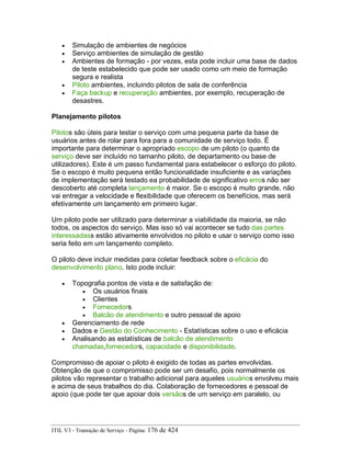 • Simulação de ambientes de negócios
• Serviço ambientes de simulação de gestão
• Ambientes de formação - por vezes, esta pode incluir uma base de dados
de teste estabelecido que pode ser usado como um meio de formação
segura e realista
• Piloto ambientes, incluindo pilotos de sala de conferência
• Faça backup e recuperação ambientes, por exemplo, recuperação de
desastres.
Planejamento pilotos
Pilotos são úteis para testar o serviço com uma pequena parte da base de
usuários antes de rolar para fora para a comunidade de serviço todo. É
importante para determinar o apropriado escopo de um piloto (o quanto da
serviço deve ser incluído no tamanho piloto, de departamento ou base de
utilizadores). Este é um passo fundamental para estabelecer o esforço do piloto.
Se o escopo é muito pequena então funcionalidade insuficiente e as variações
de implementação será testado ea probabilidade de significativo erros não ser
descoberto até completa lançamento é maior. Se o escopo é muito grande, não
vai entregar a velocidade e flexibilidade que oferecem os benefícios, mas será
efetivamente um lançamento em primeiro lugar.
Um piloto pode ser utilizado para determinar a viabilidade da maioria, se não
todos, os aspectos do serviço. Mas isso só vai acontecer se tudo das partes
interessadass estão ativamente envolvidos no piloto e usar o serviço como isso
seria feito em um lançamento completo.
O piloto deve incluir medidas para coletar feedback sobre o eficácia do
desenvolvimento plano. Isto pode incluir:
• Topografia pontos de vista e de satisfação de:
• Os usuários finais
• Clientes
• Fornecedors
• Balcão de atendimento e outro pessoal de apoio
• Gerenciamento de rede
• Dados e Gestão do Conhecimento - Estatísticas sobre o uso e eficácia
• Analisando as estatísticas de balcão de atendimento
chamadas,fornecedors, capacidade e disponibilidade.
Compromisso de apoiar o piloto é exigido de todas as partes envolvidas.
Obtenção de que o compromisso pode ser um desafio, pois normalmente os
pilotos vão representar o trabalho adicional para aqueles usuários envolveu mais
e acima de seus trabalhos do dia. Colaboração de fornecedores e pessoal de
apoio (que pode ter que apoiar dois versãos de um serviço em paralelo, ou
ITIL V3 - Transição de Serviço - Página: 176 de 424
 