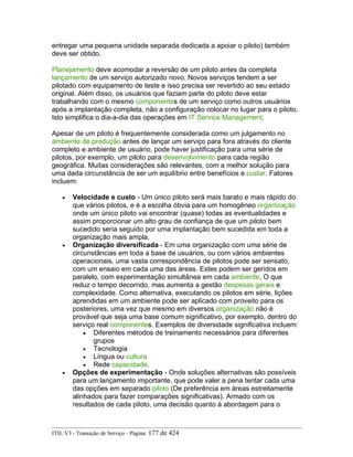 entregar uma pequena unidade separada dedicada a apoiar o piloto) também
deve ser obtido.
Planejamento deve acomodar a reversão de um piloto antes da completa
lançamento de um serviço autorizado novo. Novos serviços tendem a ser
pilotado com equipamento de teste e isso precisa ser revertido ao seu estado
original. Além disso, os usuários que faziam parte do piloto deve estar
trabalhando com o mesmo componentes de um serviço como outros usuários
após a implantação completa, não a configuração colocar no lugar para o piloto.
Isto simplifica o dia-a-dia das operações em IT Service Management.
Apesar de um piloto é frequentemente considerada como um julgamento no
ambiente de produção antes de lançar um serviço para fora através do cliente
completo e ambiente de usuário, pode haver justificação para uma série de
pilotos, por exemplo, um piloto para desenvolvimento para cada região
geográfica. Muitas considerações são relevantes, com a melhor solução para
uma dada circunstância de ser um equilíbrio entre benefícios e custar. Fatores
incluem:
• Velocidade e custo - Um único piloto será mais barato e mais rápido do
que vários pilotos, e é a escolha óbvia para um homogêneo organização
onde um único piloto vai encontrar (quase) todas as eventualidades e
assim proporcionar um alto grau de confiança de que um piloto bem
sucedido seria seguido por uma implantação bem sucedida em toda a
organização mais ampla.
• Organização diversificada - Em uma organização com uma série de
circunstâncias em toda a base de usuários, ou com vários ambientes
operacionais, uma vasta correspondência de pilotos pode ser sensato,
com um ensaio em cada uma das áreas. Estes podem ser geridos em
paralelo, com experimentação simultânea em cada ambiente, O que
reduz o tempo decorrido, mas aumenta a gestão despesas gerais e
complexidade. Como alternativa, executando os pilotos em série, lições
aprendidas em um ambiente pode ser aplicado com proveito para os
posteriores, uma vez que mesmo em diversos organização não é
provável que seja uma base comum significativo, por exemplo, dentro do
serviço real componentes. Exemplos de diversidade significativa incluem:
• Diferentes métodos de treinamento necessários para diferentes
grupos
• Tecnologia
• Língua ou cultura
• Rede capacidade.
• Opções de experimentação - Onde soluções alternativas são possíveis
para um lançamento importante, que pode valer a pena tentar cada uma
das opções em separado piloto (De preferência em áreas estreitamente
alinhados para fazer comparações significativas). Armado com os
resultados de cada piloto, uma decisão quanto à abordagem para o
ITIL V3 - Transição de Serviço - Página: 177 de 424
 