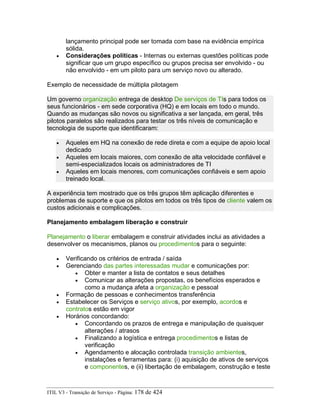 lançamento principal pode ser tomada com base na evidência empírica
sólida.
• Considerações políticas - Internas ou externas questões políticas pode
significar que um grupo específico ou grupos precisa ser envolvido - ou
não envolvido - em um piloto para um serviço novo ou alterado.
Exemplo de necessidade de múltipla pilotagem
Um governo organização entrega de desktop De serviços de TIs para todos os
seus funcionários - em sede corporativa (HQ) e em locais em todo o mundo.
Quando as mudanças são novos ou significativa a ser lançada, em geral, três
pilotos paralelos são realizados para testar os três níveis de comunicação e
tecnologia de suporte que identificaram:
• Aqueles em HQ na conexão de rede direta e com a equipe de apoio local
dedicado
• Aqueles em locais maiores, com conexão de alta velocidade confiável e
semi-especializados locais os administradores de TI
• Aqueles em locais menores, com comunicações confiáveis e sem apoio
treinado local.
A experiência tem mostrado que os três grupos têm aplicação diferentes e
problemas de suporte e que os pilotos em todos os três tipos de cliente valem os
custos adicionais e complicações.
Planejamento embalagem liberação e construir
Planejamento o liberar embalagem e construir atividades inclui as atividades a
desenvolver os mecanismos, planos ou procedimentos para o seguinte:
• Verificando os critérios de entrada / saída
• Gerenciando das partes interessadas mudar e comunicações por:
• Obter e manter a lista de contatos e seus detalhes
• Comunicar as alterações propostas, os benefícios esperados e
como a mudança afeta a organização e pessoal
• Formação de pessoas e conhecimentos transferência
• Estabelecer os Serviços e serviço ativos, por exemplo, acordos e
contratos estão em vigor
• Horários concordando:
• Concordando os prazos de entrega e manipulação de quaisquer
alterações / atrasos
• Finalizando a logística e entrega procedimentos e listas de
verificação
• Agendamento e alocação controlada transição ambientes,
instalações e ferramentas para: (i) aquisição de ativos de serviços
e componentes, e (ii) libertação de embalagem, construção e teste
ITIL V3 - Transição de Serviço - Página: 178 de 424
 
