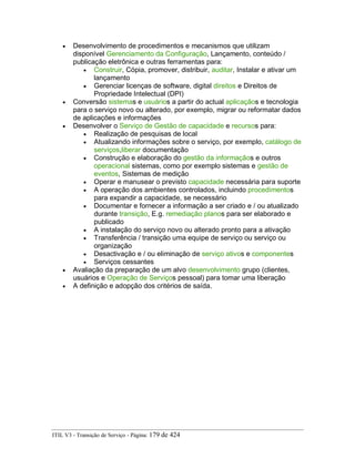 • Desenvolvimento de procedimentos e mecanismos que utilizam
disponível Gerenciamento da Configuração, Lançamento, conteúdo /
publicação eletrônica e outras ferramentas para:
• Construir, Cópia, promover, distribuir, auditar, Instalar e ativar um
lançamento
• Gerenciar licenças de software, digital direitos e Direitos de
Propriedade Intelectual (DPI)
• Conversão sistemas e usuários a partir do actual aplicaçãos e tecnologia
para o serviço novo ou alterado, por exemplo, migrar ou reformatar dados
de aplicações e informações
• Desenvolver o Serviço de Gestão de capacidade e recursos para:
• Realização de pesquisas de local
• Atualizando informações sobre o serviço, por exemplo, catálogo de
serviços,liberar documentação
• Construção e elaboração do gestão da informaçãos e outros
operacional sistemas, como por exemplo sistemas e gestão de
eventos, Sistemas de medição
• Operar e manusear o previsto capacidade necessária para suporte
• A operação dos ambientes controlados, incluindo procedimentos
para expandir a capacidade, se necessário
• Documentar e fornecer a informação a ser criado e / ou atualizado
durante transição, E.g. remediação planos para ser elaborado e
publicado
• A instalação do serviço novo ou alterado pronto para a ativação
• Transferência / transição uma equipe de serviço ou serviço ou
organização
• Desactivação e / ou eliminação de serviço ativos e componentes
• Serviços cessantes
• Avaliação da preparação de um alvo desenvolvimento grupo (clientes,
usuários e Operação de Serviços pessoal) para tomar uma liberação
• A definição e adopção dos critérios de saída.
ITIL V3 - Transição de Serviço - Página: 179 de 424
 