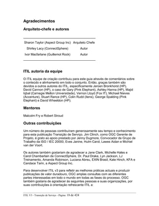 Agradecimentos
Arquiteto-chefe e autores
Sharon Taylor (Aspect Group Inc) Arquiteto Chefe
Shirley Lacy (ConnectSphere) Autor
Ivor Macfarlane (Guillemot Rock) Autor
ITIL autoria da equipe
O ITIL equipe de criação contribuiu para este guia através de comentários sobre
o conteúdo e alinhamento em todo o conjunto. Então, graças também são
devidos a outros autores do ITIL, especificamente Jeroen Bronkhorst (HP),
David Cannon (HP), o caso de Gary (Pink Elephant), Ashley Hanna (HP), Majid
Iqbal (Carnegie Mellon Universidade), Vernon Lloyd (Fox IT), Michael Nieves
(Accenture), Stuart Rance (HP), Colin Rudd (itens), George Spalding (Pink
Elephant) e David Wheeldon (HP).
Mentores
Malcolm Fry e Robert Stroud
Outras contribuições
Um número de pessoas contribuíram generosamente seu tempo e conhecimento
para esta publicação Transição de Serviço. Jim Clinch, como OGC Gerente de
Projeto, é grato ao apoio prestado por Jenny Dugmore, Convocador de Grupo de
Trabalho da ISO / IEC 20000, Eves Janine, Hulm Carol, Lawes Aidan e Michiel
van der Voort.
Os autores também gostariam de agradecer a Jane Clark, Michelle Hales e
Carol Chamberlain de ConnectSphere, Dr. Paul Drake, Lyn Jackson, LJ
Treinamento, Amanda Robinson, Luciana Abreu, EXIN Brasil, Kate Hinch, KFA e
Candace Tarin, a Aspect Group Inc.
Para desenvolver ITIL v3 para refletir as melhores práticas actuais e produzir
publicações de valor duradouro, OGC amplas consultas com as diferentes
partes interessadas em todo o mundo em todas as fases do processo. OGC
também gostaria de agradecer às seguintes pessoas e suas organizações, por
suas contribuições à orientação refrescante ITIL a:
ITIL V3 - Transição de Serviço - Página: 18 de 424
 