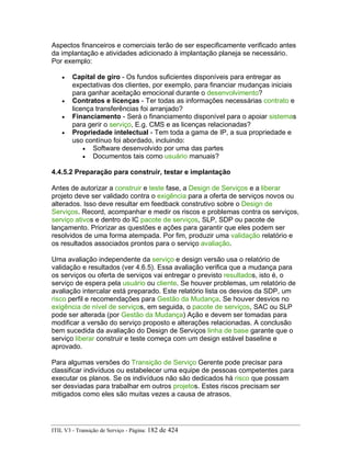 Aspectos financeiros e comerciais terão de ser especificamente verificado antes
da implantação e atividades adicionado à implantação planeja se necessário.
Por exemplo:
• Capital de giro - Os fundos suficientes disponíveis para entregar as
expectativas dos clientes, por exemplo, para financiar mudanças iniciais
para ganhar aceitação emocional durante o desenvolvimento?
• Contratos e licenças - Ter todas as informações necessárias contrato e
licença transferências foi arranjado?
• Financiamento - Será o financiamento disponível para o apoiar sistemas
para gerir o serviço, E.g. CMS e as licenças relacionadas?
• Propriedade intelectual - Tem toda a gama de IP, a sua propriedade e
uso contínuo foi abordado, incluindo:
• Software desenvolvido por uma das partes
• Documentos tais como usuário manuais?
4.4.5.2 Preparação para construir, testar e implantação
Antes de autorizar a construir e teste fase, a Design de Serviços e a liberar
projeto deve ser validado contra o exigência para a oferta de serviços novos ou
alterados. Isso deve resultar em feedback construtivo sobre o Design de
Serviços. Record, acompanhar e medir os riscos e problemas contra os serviços,
serviço ativos e dentro do IC pacote de serviços, SLP, SDP ou pacote de
lançamento. Priorizar as questões e ações para garantir que eles podem ser
resolvidos de uma forma atempada. Por fim, produzir uma validação relatório e
os resultados associados prontos para o serviço avaliação.
Uma avaliação independente da serviço e design versão usa o relatório de
validação e resultados (ver 4.6.5). Essa avaliação verifica que a mudança para
os serviços ou oferta de serviços vai entregar o previsto resultados, isto é, o
serviço de espera pela usuário ou cliente. Se houver problemas, um relatório de
avaliação intercalar está preparado. Este relatório lista os desvios da SDP, um
risco perfil e recomendações para Gestão da Mudança. Se houver desvios no
exigência de nível de serviços, em seguida, o pacote de serviços, SAC ou SLP
pode ser alterada (por Gestão da Mudança) Ação e devem ser tomadas para
modificar a versão do serviço proposto e alterações relacionadas. A conclusão
bem sucedida da avaliação do Design de Serviços linha de base garante que o
serviço liberar construir e teste começa com um design estável baseline e
aprovado.
Para algumas versões do Transição de Serviço Gerente pode precisar para
classificar indivíduos ou estabelecer uma equipe de pessoas competentes para
executar os planos. Se os indivíduos não são dedicados há risco que possam
ser desviadas para trabalhar em outros projetos. Estes riscos precisam ser
mitigados como eles são muitas vezes a causa de atrasos.
ITIL V3 - Transição de Serviço - Página: 182 de 424
 