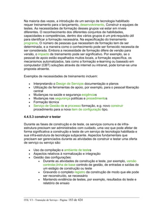 Na maioria das vezes, a introdução de um serviço de tecnologia habilitado
requer treinamento para o lançamento, desenvolvimento, Construir e equipes de
testes. As necessidades de formação desses grupos vai estar em níveis
diferentes. O reconhecimento dos diferentes conjuntos de habilidades,
capacidades e competências, dentro dos vários grupos é um pré-requisito útil
para identificar a formação necessária. Na especificação do treinamento
programa, O número de pessoas que necessitam de formação tem de ser
determinada, e a maneira como o conhecimento pode ser fornecido necessita de
ser considerada. Embora a necessidade de formação difere de versão para
versão, o impacto de treinamento pode ser significativo. Por exemplo, se o
pessoal de apoio estão espalhados muitos locais, a formação específica, os
mecanismos automatizados, tais como a formação e-learning ou baseado em
computador (CBT) soluções através da internet ou intranet, pode tornar-se uma
proposta atraente.
Exemplos de necessidades de treinamento incluem:
• Interpretando o Design de Serviços documentação e planos
• Utilização de ferramentas de apoio, por exemplo, para o pessoal liberação
central
• Mudanças na saúde e segurança exigências
• Mudanças nas segurança políticas e procedimentos
• Formação técnica
• Serviço de Gestão de e processo formação, e.g. novo construir
procedimento para a nova item de configuração tipo.
4.4.5.3 construir e testar
Durante as fases de construção e de teste, os serviços comuns e de infra-
estrutura precisam ser administrados com cuidado, uma vez que pode afetar de
forma significativa a construção e teste de um serviço de tecnologia habilitada e
sua infra-estrutura de tecnologia subjacente. Aspectos fundamentais que
precisam ser gerenciados durante as atividades de construir e testar uma oferta
de serviço ou serviço são:
• Uso da compilação e ambiente de testes
• Aspectos relativos à normalização e integração
• Gestão das configurações:
• Durante as atividades de construção e teste, por exemplo, versão
controlar,linha de base controlo de gestão, de entradas e saídas de
um estágio de construção ou teste
• Gravando o completo registro da construção de modo que ele pode
ser reconstruído, se necessário
• Mantendo evidência de testes, por exemplo, resultados do teste e
relatório de ensaio
ITIL V3 - Transição de Serviço - Página: 183 de 424
 