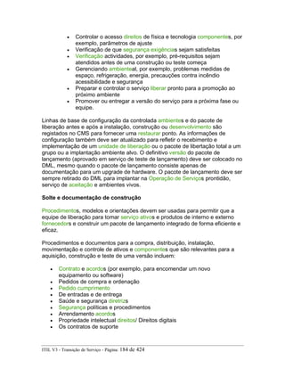 • Controlar o acesso direitos de física e tecnologia componentes, por
exemplo, parâmetros de ajuste
• Verificação de que segurança exigências sejam satisfeitas
• Verificação actividades, por exemplo, pré-requisitos sejam
atendidos antes de uma construção ou teste começa
• Gerenciando ambienteal, por exemplo, problemas medidas de
espaço, refrigeração, energia, precauções contra incêndio
acessibilidade e segurança
• Preparar e controlar o serviço liberar pronto para a promoção ao
próximo ambiente
• Promover ou entregar a versão do serviço para a próxima fase ou
equipe.
Linhas de base de configuração da controlada ambientes e do pacote de
liberação antes e após a instalação, construção ou desenvolvimento são
registados no CMS para fornecer uma restaurar ponto. As informações de
configuração também deve ser atualizado para refletir o recebimento e
implementação de um unidade de liberação ou o pacote de libertação total a um
grupo ou a implantação ambiente alvo. O definitivo versão do pacote de
lançamento (aprovado em serviço de teste de lançamento) deve ser colocado no
DML, mesmo quando o pacote de lançamento consiste apenas de
documentação para um upgrade de hardware. O pacote de lançamento deve ser
sempre retirado do DML para implantar na Operação de Serviços prontidão,
serviço de aceitação e ambientes vivos.
Solte e documentação de construção
Procedimentos, modelos e orientações devem ser usadas para permitir que a
equipe de liberação para tomar serviço ativos e produtos de interno e externo
fornecedors e construir um pacote de lançamento integrado de forma eficiente e
eficaz.
Procedimentos e documentos para a compra, distribuição, instalação,
movimentação e controle de ativos e componentes que são relevantes para a
aquisição, construção e teste de uma versão incluem:
• Contrato e acordos (por exemplo, para encomendar um novo
equipamento ou software)
• Pedidos de compra e ordenação
• Pedido cumprimento
• De entradas e de entrega
• Saúde e segurança diretrizs
• Segurança políticas e procedimentos
• Arrendamento acordos
• Propriedade intelectual direitos/ Direitos digitais
• Os contratos de suporte
ITIL V3 - Transição de Serviço - Página: 184 de 424
 