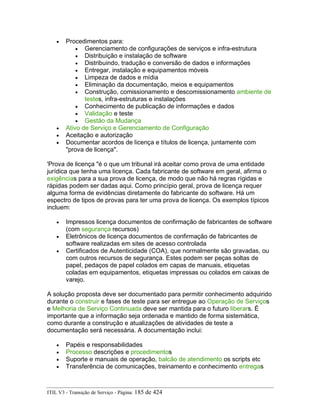 • Procedimentos para:
• Gerenciamento de configurações de serviços e infra-estrutura
• Distribuição e instalação de software
• Distribuindo, tradução e conversão de dados e informações
• Entregar, instalação e equipamentos móveis
• Limpeza de dados e mídia
• Eliminação da documentação, meios e equipamentos
• Construção, comissionamento e descomissionamento ambiente de
testes, infra-estruturas e instalações
• Conhecimento de publicação de informações e dados
• Validação e teste
• Gestão da Mudança
• Ativo de Serviço e Gerenciamento de Configuração
• Aceitação e autorização
• Documentar acordos de licença e títulos de licença, juntamente com
"prova de licença".
'Prova de licença "é o que um tribunal irá aceitar como prova de uma entidade
jurídica que tenha uma licença. Cada fabricante de software em geral, afirma o
exigências para a sua prova de licença, de modo que não há regras rígidas e
rápidas podem ser dadas aqui. Como princípio geral, prova de licença requer
alguma forma de evidências diretamente do fabricante do software. Há um
espectro de tipos de provas para ter uma prova de licença. Os exemplos típicos
incluem:
• Impressos licença documentos de confirmação de fabricantes de software
(com segurança recursos)
• Eletrônicos de licença documentos de confirmação de fabricantes de
software realizadas em sites de acesso controlada
• Certificados de Autenticidade (COA), que normalmente são gravadas, ou
com outros recursos de segurança. Estes podem ser peças soltas de
papel, pedaços de papel colados em capas de manuais, etiquetas
coladas em equipamentos, etiquetas impressas ou colados em caixas de
varejo.
A solução proposta deve ser documentado para permitir conhecimento adquirido
durante o construir e fases de teste para ser entregue ao Operação de Serviços
e Melhoria de Serviço Continuada deve ser mantida para o futuro liberars. É
importante que a informação seja ordenada e mantido de forma sistemática,
como durante a construção e atualizações de atividades de teste a
documentação será necessária. A documentação inclui:
• Papéis e responsabilidades
• Processo descrições e procedimentos
• Suporte e manuais de operação, balcão de atendimento os scripts etc
• Transferência de comunicações, treinamento e conhecimento entregas
ITIL V3 - Transição de Serviço - Página: 185 de 424
 