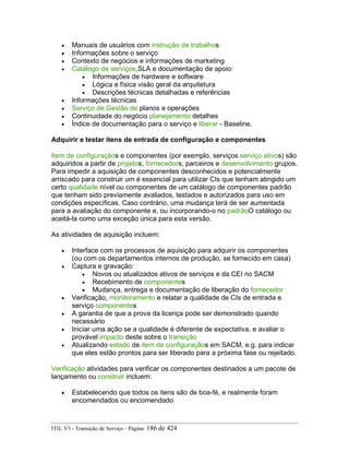 • Manuais de usuários com instrução de trabalhos
• Informações sobre o serviço
• Contexto de negócios e informações de marketing
• Catálogo de serviços,SLA e documentação de apoio:
• Informações de hardware e software
• Lógica e física visão geral da arquitetura
• Descrições técnicas detalhadas e referências
• Informações técnicas
• Serviço de Gestão de planos e operações
• Continuidade do negócio planejamento detalhes
• Índice de documentação para o serviço e liberar - Baseline.
Adquirir e testar itens de entrada de configuração e componentes
Item de configuraçãos e componentes (por exemplo, serviços serviço ativos) são
adquiridos a partir de projetos, fornecedors, parceiros e desenvolvimento grupos.
Para impedir a aquisição de componentes desconhecidos e potencialmente
arriscado para construir um é essencial para utilizar CIs que tenham atingido um
certo qualidade nível ou componentes de um catálogo de componentes padrão
que tenham sido previamente avaliados, testados e autorizados para uso em
condições específicas. Caso contrário, uma mudança terá de ser aumentada
para a avaliação do componente e, ou incorporando-o no padrãoO catálogo ou
aceitá-la como uma exceção única para esta versão.
As atividades de aquisição incluem:
• Interface com os processos de aquisição para adquirir os componentes
(ou com os departamentos internos de produção, se fornecido em casa)
• Captura e gravação:
• Novos ou atualizados ativos de serviços e da CEI no SACM
• Recebimento de componentes
• Mudança, entrega e documentação de liberação do fornecedor
• Verificação, monitoramento e relatar a qualidade de CIs de entrada e
serviço componentes
• A garantia de que a prova da licença pode ser demonstrado quando
necessário
• Iniciar uma ação se a qualidade é diferente de expectativa, e avaliar o
provável impacto deste sobre o transição
• Atualizando estado de item de configuraçãos em SACM, e.g. para indicar
que eles estão prontos para ser liberado para a próxima fase ou rejeitado.
Verificação atividades para verificar os componentes destinados a um pacote de
lançamento ou construir incluem:
• Estabelecendo que todos os itens são de boa-fé, e realmente foram
encomendados ou encomendado
ITIL V3 - Transição de Serviço - Página: 186 de 424
 