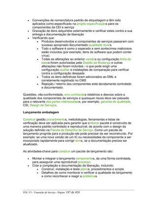 • Convenções de nomenclatura padrão de etiquetagem e têm sido
aplicados como especificado na projeto especificaçãos para os
componentes da CEI e serviço
• Gravação de itens adquiridos externamente e verificar estes contra a sua
entrega e documentação de liberação
• Verificando que:
• Produtos desenvolvidos e componentes de serviços passaram com
sucesso apropriado documentado qualidade revers
• Todo o software é como o esperado e sem acréscimos maliciosos
estão incluídos (por exemplo, itens de software que podem conter
vírus)
• Todas as alterações ao anterior versãos ou configuração linha de
bases foram autorizadas pela Gestão da Mudança e outras
alterações não foram incluídos - o que pode exigir uma
configuração auditar e instalações de comparação para verificar
contra a configuração desejada
• Todos os itens definitivas foram adicionados ao DML e
corretamente registrado no CMS
• Rejeição / retorno dos componentes está devidamente controlado
e documentado.
Questões, não-conformidade, erro conhecidos relatórios e desvios sobre a
qualidade dos componentes de serviços e quaisquer riscos deve ser passado
para o relevante das partes interessadass, por exemplo, garantia de qualidade,
CSI, Design de Serviços.
Lançamento embalagem
Construir gestão procedimentos, metodologias, ferramentas e listas de
verificação deve ser aplicada para garantir que o liberar pacote é construído de
uma maneira padrão controlado e reproduzível, de acordo com o design da
solução definido na Pacote de Desenho de Serviço. Como um pacote de
lançamento progride para a produção ele pode precisar de ser reconstruído. Por
exemplo: se uma nova versão de um IC ou necessidades de componente a ser
incorporado rapidamente para corrigir erros, se a documentação precisa ser
atualizado.
As atividades-chave para construir um pacote de lançamento são:
• Montar e integrar o lançamento componentes, de uma forma controlada,
para assegurar uma reprodutível processo.
• Criar a compilação e documentação de liberação, incluindo:
• Construir, instalação e teste planos, procedimentos e scripts
• Detalhes de como monitorar e verificar a qualidade do lançamento
e como reconhecer e reagir a problemas
ITIL V3 - Transição de Serviço - Página: 187 de 424
 