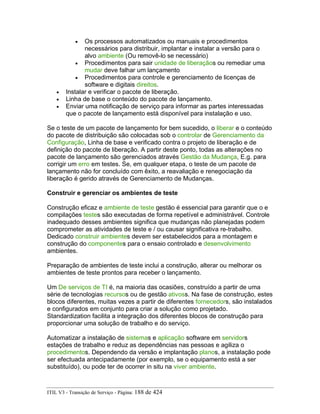 • Os processos automatizados ou manuais e procedimentos
necessários para distribuir, implantar e instalar a versão para o
alvo ambiente (Ou removê-lo se necessário)
• Procedimentos para sair unidade de liberaçãos ou remediar uma
mudar deve falhar um lançamento
• Procedimentos para controle e gerenciamento de licenças de
software e digitais direitos.
• Instalar e verificar o pacote de liberação.
• Linha de base o conteúdo do pacote de lançamento.
• Enviar uma notificação de serviço para informar as partes interessadas
que o pacote de lançamento está disponível para instalação e uso.
Se o teste de um pacote de lançamento for bem sucedido, o liberar e o conteúdo
do pacote de distribuição são colocadas sob o controlar de Gerenciamento da
Configuração, Linha de base e verificado contra o projeto de liberação e de
definição do pacote de liberação. A partir deste ponto, todas as alterações no
pacote de lançamento são gerenciados através Gestão da Mudança, E.g. para
corrigir um erro em testes. Se, em qualquer etapa, o teste de um pacote de
lançamento não for concluído com êxito, a reavaliação e renegociação da
liberação é gerido através de Gerenciamento de Mudanças.
Construir e gerenciar os ambientes de teste
Construção eficaz e ambiente de teste gestão é essencial para garantir que o e
compilações testes são executadas de forma repetível e administrável. Controle
inadequado desses ambientes significa que mudanças não planejadas podem
comprometer as atividades de teste e / ou causar significativa re-trabalho.
Dedicado construir ambientes devem ser estabelecidos para a montagem e
construção do componentes para o ensaio controlado e desenvolvimento
ambientes.
Preparação de ambientes de teste inclui a construção, alterar ou melhorar os
ambientes de teste prontos para receber o lançamento.
Um De serviços de TI é, na maioria das ocasiões, construído a partir de uma
série de tecnologias recursos ou de gestão ativoss. Na fase de construção, estes
blocos diferentes, muitas vezes a partir de diferentes fornecedors, são instalados
e configurados em conjunto para criar a solução como projetado.
Standardization facilita a integração dos diferentes blocos de construção para
proporcionar uma solução de trabalho e do serviço.
Automatizar a instalação de sistemas e aplicação software em servidors
estações de trabalho e reduz as dependências nas pessoas e agiliza o
procedimentos. Dependendo da versão e implantação planos, a instalação pode
ser efectuada antecipadamente (por exemplo, se o equipamento está a ser
substituído), ou pode ter de ocorrer in situ na viver ambiente.
ITIL V3 - Transição de Serviço - Página: 188 de 424
 