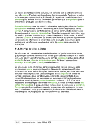 Os físicos elementos de infra-estrutura, em conjunto com o ambiente em que
eles vão operar, Precisam ser testados de forma apropriada. Parte dos ensaios
podem ser para testar a replicação da solução a partir de uma infra-estrutura
ambiente para a outra. Isso dá uma maior garantia de que o lançamento para o
ambiente de produção será bem sucedida.
Ambiente de testes deve ser mantido ativamente e protegido utilizando Serviço
de Gestão de melhores práticas. Para qualquer mudança significativa para a
serviço, A pergunta deve ser feita (como o é para a continuidade da relevância
de continuidade e plano de capacidades): "Se esta mudança se concretize, será
necessário que haja uma mudança como consequência de os dados de teste?"
Durante o construir e atividades de ensaio, operações e equipes de apoio devem
ser plenamente informados e envolvidos como a solução é construído para
facilitar uma transferência estruturada a partir da projeto para a equipe de
operações.
4.4.5.4 Serviço de testes e pilotos
As atividades são coordenadas através de testes de gerenciamento de testes,
que planeja e controla a execução de testes que é descrito na seção 4.5. Teste
tem como objetivo construir confiança no serviço capacidade prévio para a final
aceitação durante piloto ou apoio início da vida. Será com base no teste
estratégia e modelo para o serviço sendo alterado.
Os critérios de teste refletem as condições previstas no qual o serviço está
prevista para operar e entregar benefício. No entanto, estas circunstâncias
podem mudar, e em muitas situações modernas tal mudança é quase inevitável
e muitas vezes imprevisível. Estas alterações e suas impacto em testes de
serviço e aceitação deve ser observado, entendido e documentado. Suas
conseqüências precisam ser expressas em termos de critérios de aceitação
alterados e atualizações do pacote de serviços, Incluindo o SLP. Este será
necessária a colaboração ea entrada do negócio, Clientes e outros afetada das
partes interessadass, o que pode incluir fornecedores e operações. O Design de
Serviçoser estará envolvido em proceder a quaisquer alterações uma vez que
este conhecimento pode ajudar na construção de uma flexibilidade adicional e
relevante para futuros projetos de serviços novos ou alterados.
ITIL V3 - Transição de Serviço - Página: 189 de 424
 