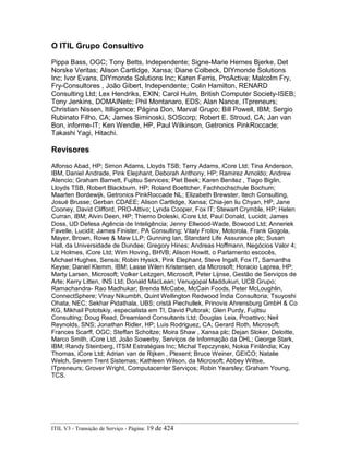 O ITIL Grupo Consultivo
Pippa Bass, OGC; Tony Betts, Independente; Signe-Marie Hernes Bjerke, Det
Norske Veritas; Alison Cartlidge, Xansa; Diane Colbeck, DIYmonde Solutions
Inc; Ivor Evans, DIYmonde Solutions Inc; Karen Ferris, ProActive; Malcolm Fry,
Fry-Consultores , João Gibert, Independente; Colin Hamilton, RENARD
Consulting Ltd; Lex Hendriks, EXIN; Carol Hulm, British Computer Society-ISEB;
Tony Jenkins, DOMAINetc; Phil Montanaro, EDS; Alan Nance, ITpreneurs;
Christian Nissen, Itilligence; Página Don, Marval Grupo; Bill Powell, IBM; Sergio
Rubinato Filho, CA; James Siminoski, SOScorp; Robert E. Stroud, CA; Jan van
Bon, informe-IT; Ken Wendle, HP, Paul Wilkinson, Getronics PinkRoccade;
Takashi Yagi, Hitachi.
Revisores
Alfonso Abad, HP; Simon Adams, Lloyds TSB; Terry Adams, iCore Ltd; Tina Anderson,
IBM, Daniel Andrade, Pink Elephant, Deborah Anthony, HP; Ramirez Arnoldo; Andrew
Atencio; Graham Barnett, Fujitsu Services; Piet Beek; Karen Benitez , Tiago Biglin,
Lloyds TSB, Robert Blackburn, HP; Roland Boettcher, Fachhochschule Bochum;
Maarten Bordewijk, Getronics PinkRoccade NL; Elizabeth Brewster, Itech Consulting,
Josué Brusse; Gerban CDAEE; Alison Cartlidge, Xansa; Chia-jen liu Chyan, HP; Jane
Cooney, David Clifford, PRO-Attivo; Lynda Cooper, Fox IT; Stewart Crymble, HP; Helen
Curran, IBM; Alvin Deen, HP; Thiemo Doleski, iCore Ltd, Paul Donald, Lucidit; James
Doss, UD Defesa Agência de Inteligência; Jenny Ellwood-Wade, Bowood Ltd; Anneriek
Favelle, Lucidit; James Finister, PA Consulting; Vitaly Frolov, Motorola, Frank Gogola,
Mayer, Brown, Rowe & Maw LLP; Gunning Ian, Standard Life Assurance plc; Susan
Hall, da Universidade de Dundee; Gregory Hines; Andreas Hoffmann, Negócios Valor 4;
Liz Holmes, iCore Ltd; Wim Hoving, BHVB; Alison Howitt, o Parlamento escocês,
Michael Hughes, Sensis; Robin Hysick, Pink Elephant, Steve Ingall, Fox IT, Samantha
Keyse; Daniel Klemm, IBM; Lasse Wilen Kristensen, da Microsoft; Horacio Laprea, HP;
Marty Larsen, Microsoft; Volker Leitzgen, Microsoft, Peter Lijnse, Gestão de Serviços de
Arte; Kerry Litten, INS Ltd; Donald MacLean; Venugopal Maddukuri, UCB Grupo;
Ramachandra- Rao Madhukar; Brenda McCabe, McCain Foods, Peter McLoughlin,
ConnectSphere; Vinay Nikumbh, Quint Wellington Redwood Índia Consultoria; Tsuyoshi
Ohata, NEC; Sekhar Pidathala, UBS; cristã Piechullek, Prinovis Ahrensburg GmbH & Co
KG, Mikhail Pototskiy, especialista em TI, David Pultorak; Glen Purdy, Fujitsu
Consulting; Doug Read, Dreamland Consultants Ltd; Douglas Leia, Proattivo; Neil
Reynolds, SNS; Jonathan Ridler, HP; Luis Rodriguez, CA; Gerard Roth, Microsoft;
Frances Scarff, OGC; Steffan Scholtze; Moira Shaw , Xansa plc; Dejan Sloker, Deloitte,
Marco Smith, iCore Ltd, João Sowerby, Serviços de Informação da DHL; George Stark,
IBM; Randy Steinberg, ITSM Estratégias Inc; Michal Tepczynski, Nokia Finlândia; Kay
Thomas, iCore Ltd; Adrian van de Rijken , Plexent; Bruce Weiner, GEICO; Natalie
Welch, Severn Trent Sistemas; Kathleen Wilson, da Microsoft; Abbey Wiltse,
ITpreneurs; Grover Wright, Computacenter Serviços; Robin Yearsley; Graham Young,
TCS.
ITIL V3 - Transição de Serviço - Página: 19 de 424
 