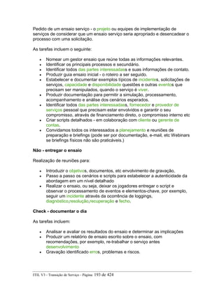 Pedido de um ensaio serviço - o projeto ou equipes de implementação de
serviços de considerar que um ensaio serviço seria apropriado e desencadear o
processo com uma solicitação.
As tarefas incluem o seguinte:
• Nomear um gestor ensaio que reúne todas as informações relevantes.
• Identificar os principais processos e secundário.
• Identificar todos das partes interessadass e suas informações de contato.
• Produzir guia ensaio inicial - o roteiro a ser seguido.
• Estabelecer e documentar exemplos típicos de incidentes, solicitações de
serviços, capacidade e disponibilidade questões e outras eventos que
precisam ser manipulados, quando o serviço é viver.
• Produzir documentação para permitir a simulação, processamento,
acompanhamento e análise dos cenários esperados.
• Identificar todos das partes interessadass, fornecedor e provedor de
serviços pessoal que precisam estar envolvidos e garantir o seu
compromisso, através de financiamento direto, o compromisso interno etc
• Criar scripts detalhados - em colaboração com cliente ou gerente de
contas.
• Convidamos todos os interessados a planejamento e reuniões de
preparação e briefings (pode ser por documentação, e-mail, etc Webinars
se briefings físicos não são praticáveis.)
Não - entregar o ensaio
Realização de reuniões para:
• Introduzir o objetivos, documentos, etc envolvimento de gravação,
• Passo a passo os cenários e scripts para estabelecer a autenticidade da
abordagem em um nível detalhado
• Realizar o ensaio, ou seja, deixar os jogadores entregar o script e
observar o processamento de eventos e elementos-chave, por exemplo,
seguir um incidente através da ocorrência de loggings,
diagnóstico,resolução,recuperação e fecho.
Check - documentar o dia
As tarefas incluem:
• Analisar e avaliar os resultados do ensaio e determinar as implicações
• Produzir um relatório de ensaio escrito sobre o ensaio, com
recomendações, por exemplo, re-trabalhar o serviço antes
desenvolvimento
• Gravação identificado erros, problemas e riscos.
ITIL V3 - Transição de Serviço - Página: 193 de 424
 