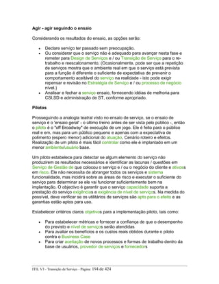 Agir - agir seguindo o ensaio
Considerando os resultados do ensaio, as opções serão:
• Declare serviço ter passado sem preocupação.
• Ou considerar que o serviço não é adequado para avançar nesta fase e
remeter para Design de Serviços e / ou Transição de Serviço para o re-
trabalho e reescalonamento. (Ocasionalmente, pode ser que a repetição
de serviços mostra que o ambiente real em que o serviço está prevista
para a função é diferente o suficiente de expectativa de prevenir o
comportamento aceitável do serviço na realidade - isto pode exigir
repensar e revisão no Estratégia de Serviço e / ou processo de negócio
nível.)
• Analisar e fechar a serviço ensaio, fornecendo idéias de melhoria para
CSI,SD e administração de ST, conforme apropriado.
Pilotos
Prosseguindo a analogia teatral visto no ensaio de serviço, se o ensaio de
serviço é o 'ensaio geral' - o último treino antes de ser vista pelo público -, então
o piloto é o "off Broadway" de execução de um jogo. Ele é feito para o público
real e em, mas para um público pequeno e apenas com a expectativa de
polimento (espero menor) adicional do atuação, Cenário roteiro e efeitos.
Realização de um piloto é mais fácil controlar como ele é implantado em um
menor ambiente/usuário base.
Um piloto estabelece para detectar se algum elemento do serviço não
produzirem os resultados necessários e identificar as lacunas / questões em
Serviço de Gestão de que colocou o serviço e / ou o negócio do cliente e ativoss
em risco. Ele não necessita de abranger todos os serviços e sistema
funcionalidade, mas incidirá sobre as áreas de risco e executar o suficiente do
serviço para determinar se ele vai funcionar suficientemente bem na
implantação. O objectivo é garantir que o serviço capacidade suporta a
prestação do serviço exigências e exigência de nível de serviços. Na medida do
possível, deve verificar se os utilitários de serviços são apto para o efeito e as
garantias estão aptos para uso.
Estabelecer critérios claros objetivos para a implementação piloto, tais como:
• Para estabelecer métricas e fornecer a confiança de que o desempenho
do previsto e nível de serviços serão atendidas
• Para avaliar os benefícios e os custos reais obtidos durante o piloto
contra o Business Case
• Para criar aceitação de novos processos e formas de trabalho dentro da
base de usuários, provedor de serviços e fornecedors
ITIL V3 - Transição de Serviço - Página: 194 de 424
 