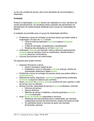 ou de uma unidade de serviço, bem como atividades de movimentação e
disposição.
Avaliação
Embora a implantação avaliação devem ser realizados no início, ela deve ser
revisto periodicamente. Os resultados desta avaliação são alimentados em
planejamento de implementação detalhado para o grupo de implantação de
destino.
A avaliação de prontidão para um grupo de implantação identifica:
• Problemas e riscos em entregar os serviços atuais que podem afetar a
implantação. Os tipos de risco incluem:
• Falta de internos dedicados recursos e externa fornecedor
recursos
• A falta de formação, competências e sensibilização
• Mudança não planejada ou no final exigências
• Antecipado impactos, por exemplo, sobre a estrutura organizacional,
ambiente para os serviços novos ou modificados, clientes diretos e
usuários, parceiros, fornecedores
• Lacunas que precisam ser preenchidas.
Os aspectos para avaliar incluem:
• Aspectos financeiros e ativos:
• Atual e necessário capital de giro
• Estabelecer novos ou alterados contratos, licenças, direitos de
propriedade intelectual e digital direitos
• Problemas e riscos em entregar os serviços atuais que podem afetar a
desenvolvimento
• Aplicável de saúde, segurança, segurança e regulamentos ambientais,
fornecedor e aspectos relativos aos contratos
• Atual capacidade do empresa clientes e usuários de usar e ganhar o valor
do serviço novo ou alterado
• Serviço corrente, capacidade de serviço e recursos utilizados, incluindo:
• Estrutura de serviço
• Serviço dinâmica
• Métricas de serviço e relatórios, incluindo garantias e nível de
serviços alcançado
• Atual Serviço de Gestão de capacidade e recursos:
• Diferenças dos pré-requisitos para a implantação, por exemplo,
inadequados acordos de licenciamento, largura de banda de rede
• As operações atuais e recursos de apoio, por exemplo,
ferramentas, pessoas
ITIL V3 - Transição de Serviço - Página: 198 de 424
 