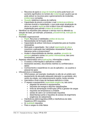 • Recursos de apoio e carga de trabalhos como pode haver um
aumento significativo no número de incidentes por usuário que se
pode esticar os recursos para o gerenciamento de incidentes,
problemas e correções
• Atuação relatórios e planos de melhoria
• Capacidade de prever e controlar o real incidente e problema
volumes durante a implantação, o que pode exigir atualização de
ativos ou usuário registros com a data e hora da instalação ou
implantação para permitir análise de tendências
• Identificar os requisitos para adequar o serviço novo ou alterado ou
solução de base, por exemplo, processos, procedimentos, instrução de
trabalhos
• Prontidão organizacional:
• Papel, Recursos e habilidades análise de lacunas
• Necessidades de formação análise
• Capacidade de atribuir indivíduos competentes para as funções
necessárias
• Motivação e capacitação - faz o atual organização e cultura
incentivar a aplicação das habilidades necessárias? Existe a
liderança certa e compromisso?
• Avaliar a disponibilidade de clientes, usuários, provedor de
serviços pessoal e outras das partes interessadass, tais como
fornecedores, parceiros
• Aspectos relacionados com a aplicaçãos, informações e dados:
• O acesso a informações e aplicativos e dados
• Acessando secretos, documentos restritos ou confidenciais e
dados
• Conhecimento e experiência no uso do aplicativo - os usuários e
pessoal de apoio
• Infra-estrutura e instalações:
• Difícil acesso, por exemplo, localizado no alto de um prédio sem
equipamento de elevação adequado (elevador ou guindaste, etc);
centro da cidade, com estacionamento restrito; locais remotos
• Intermédia e final e lojas de hardware definitivo e mídia
• IT espaço e equipamento capacidade exigências, tais como:
• pegadas de tamanho e equipamentos
• requisitos de energia e disjuntor classificações
• fonte de alimentação ininterrupta (UPS) e gerador de cargas
• requisitos de temperatura e umidade
• saídas de calor e ar condicionado requisitos
• desembaraço porta e requisitos de acesso de engenharia
• exigências de cabeamento
• Interferência eletromagnética (EMI) e interferência de rádio
freqüência (RFI) requisitos
• Ar qualidade requisitos
• Peso e cargas no chão falsos
ITIL V3 - Transição de Serviço - Página: 199 de 424
 