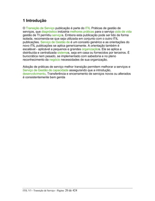 1 Introdução
O Transição de Serviço publicação é parte do ITIL Práticas de gestão de
serviços, que diagnóstico indústria melhores práticas para o serviço ciclo de vida
gestão de TI permitiu serviços. Embora esta publicação pode ser lido de forma
isolada, recomenda-se que seja utilizada em conjunto com o outro ITIL
publicações. Serviço de Gestão de é um conceito genérico e as orientações do
novo ITIL publicações se aplica genericamente. A orientação também é
escalável - aplicável a pequenos e grandes organizaçãos. Ela se aplica a
distribuída e centralizada sistemas, seja em casa ou fornecidos por terceiros. É
burocrática nem pesado, se implementado com sabedoria e no pleno
reconhecimento da negócio necessidades de sua organização.
Adoção de práticas de serviço melhor transição permitem melhorar a serviços e
Serviço de Gestão de capacidade assegurando que a introdução,
desenvolvimento, Transferência e encerramento de serviços novos ou alterados
é consistentemente bem gerida
ITIL V3 - Transição de Serviço - Página: 20 de 424
 