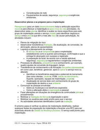• Considerações de rede
• Equipamentos de saúde, segurança, segurança e exigências
ambientais.
Desenvolver planos e se preparar para a implantação
Planejamento para um dado desenvolvimento inclui a atribuição específica
recursos para efectuar a implantação e apoio início da vida actividades. Ao
desenvolver estes planos, identificar e avaliar os riscos específicos para este
grupo de implantação usando o serviço modelo para identificar negócios e
serviço crítico ativoss que têm a mais alta risco de causar perturbação. As
atividades incluem:
• Planos de mitigação de risco
• Desenvolver transferência /transição, De atualização, de conversão, de
eliminação, planos de aposentadoria
• Logística e planejamento de entrega:
• O serviço ativos e componentes para a implantação,
estabelecendo como e quando será entregue, confirmação e que a
entrega foi alcançado com sucesso e registrado
• A preparação do local, de acordo com a saúde aplicável,
segurança, segurança e regulamentos e exigências ambientais
• Processos de alfaiataria, procedimentos e conhecimento, por exemplo,
quadro ajustes de conversão da linguagem, tempo
• Transferência de conhecimento e de formação das partes interessadass
em como usar, beneficiar, gerenciar, apoio e operar o serviço novo ou
alterado:
• Identificar os beneficiários essenciais e potencial de treinamento
(tais como clientes, usuários, ITSM, balcão de atendimento,
Suporte, operações, equipes de implantação, projetos)
• Atualização de service desk com conhecimento do grupo de
implantação de destino e sua ambiente
• Comunicar às pessoas envolvidas:
• Sobre as mudanças e os benefícios esperados
• Como a alteração afeta o organização e pessoal
• Fazer alterações em situações de emergência de continuidade planos e
procedimentos
• Mobilizar a Operação de Serviços organização e apoio
• Mobilizar os usuários para estar pronto para usar o serviço
• As actividades adicionais identificados a partir da avaliação.
O próximo passo é verificar os planos de implantação detalhados, realizar
quaisquer testes de preparação de implantação e levantar uma RFC para ser
autorizado através da Gestão da Mudança processo. O serviço está pronto para
implantação.
ITIL V3 - Transição de Serviço - Página: 200 de 424
 