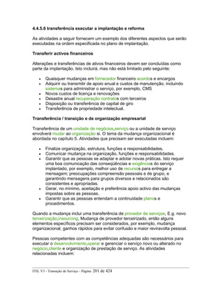 4.4.5.6 transferência executar a implantação e reforma
As atividades a seguir fornecem um exemplo dos diferentes aspectos que serão
executadas na ordem especificada no plano de implantação.
Transferir activos financeiros
Alterações e transferências de ativos financeiros devem ser concluídas como
parte da implantação. Isto incluirá, mas não está limitado pelo seguinte:
• Quaisquer mudanças em fornecedor financeiro acordos e encargos
• Adquirir ou transmitir de apoio anual e custos de manutenção, incluindo
sistemas para administrar o serviço, por exemplo, CMS
• Novos custos de licença e renovações
• Desastre anual recuperação contratos com terceiros
• Disposição ou transferência de capital de giro
• Transferência de propriedade intelectual.
Transferência / transição e de organização empresarial
Transferência de um unidade de negócios,serviço ou a unidade de serviço
envolverá mudar ao organização si. O tema da mudança organizacional é
abordada no capítulo 5. Atividades que precisam ser executadas incluem:
• Finalize organização, estrutura, funções e responsabilidades.
• Comunicar mudança na organização, funções e responsabilidades.
• Garantir que as pessoas se adaptar e adotar novas práticas. Isto requer
uma boa comunicação das conseqüências e exigências do serviço
implantado, por exemplo, melhor uso de recursos para entregar a
mensagem; preocupações compreensão pessoais e de grupo, e
garantindo mensagens para grupos diversos e relacionados são
consistentes e apropriadas.
• Gerar, no mínimo, aceitação e preferência apoio activo das mudanças
impostas sobre as pessoas.
• Garantir que as pessoas entendam a continuidade planos e
procedimentos.
Quando a mudança inclui uma transferência de provedor de serviços, E.g. novo
terceirização,insourcing, Mudança de provedor terceirizado, então alguns
elementos específicos precisam ser considerados, por exemplo, mudança
organizacional, ganhos rápidos para evitar confusão e maior reviravolta pessoal.
Pessoas competentes com as competências adequadas são necessários para
executar o desenvolvimento,operar e gerenciar o serviço novo ou alterado no
negócio,cliente e organização de prestação de serviço. As atividades
relacionadas incluem:
ITIL V3 - Transição de Serviço - Página: 201 de 424
 