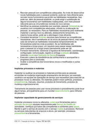 • Recrutar pessoal com competências adequadas. Ao invés de desenvolver
novas habilidades para o pessoal existente, pode ser mais eficiente para
recrutar novos funcionários que já têm as habilidades necessárias. Isso
pode ser, além de pessoal existente, ou pode exigir a substituição de
alguns funcionários com habilidades inadequadas, com mais pessoal
relevante para as circunstâncias revistas do novo serviço.
• Identificar as pessoas existentes (por exemplo, pessoal, fornecedors, os
usuários) com competências adequadas, móveis ou re-alocação de
pessoas, se necessário. Para as habilidades necessárias para realmente
implantar o serviço novo ou alterado, destacamento temporário, ou
mesmo horas extras, pode ser a abordagem mais eficiente.
• Considere terceirizar /contrato recursos para fornecer as competências
necessárias. Isto é semelhante ao do envio de pessoal interno, mas neste
caso de comprar as habilidades necessárias temporariamente de
fornecedores externos onde já existam. Se as habilidades são
necessárias a longo prazo, um requisito para passar essas habilidades
para o pessoal (ou a longo prazo) permanente pode ser útil.
• Fornecer treinamento. Gerenciar a logística de treinamento, coordenação,
configuração, comunicação, registro e entrega avaliação atividades,
incluindo usuários e Operação de ServiçoS equipas.
• Executar o plano de transferência de conhecimento e acompanhar o
progresso para a conclusão.
• Avaliar a competência dos funcionários novos e modificados e outras
pessoas.
Implantar processos e materiais
Implantar ou publicar os processos e materiais prontos para as pessoas
envolvidas na mudança organização empresarial e de serviços, por exemplo,
usuários e as equipes de operações de serviço que necessitam para executar os
processos novos ou alterados. Os materiais podem incluir políticas, processos,
procedimentos, manuais, resumos, produtos de treinamento, produtos de
mudança organizacional etc
Treinamento de pessoas para usar novos processos e procedimentos pode levar
algum tempo, principalmente para um mundial desenvolvimento para milhares
de pessoas.
Implantar capacidade de gerenciamento de serviços
Implantar processos novos ou alterados, sistemas e ferramentas para o
provedor de serviços equipes responsáveis pela Serviço de Gestão de
actividades. Verifique que todos são competentes e confiantes para operar,
Manter e gerir o serviço de acordo com o serviço modelo e processos. Remover
ou serviços redundantes de arquivos e ativos, por exemplo, processos,
procedimentos e ferramentas.
ITIL V3 - Transição de Serviço - Página: 202 de 424
 