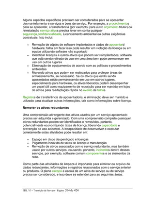 Alguns aspectos específicos precisam ser considerados para se aposentar
desmantelamento e serviços e bens de serviço. Por exemplo, a procedimentos
para se aposentar, a transferência (por exemplo, para outro orçamento titular) ou
reinstalação serviço ativos precisa levar em conta qualquer
segurança,confidencialidade, Licenciamento ambiental ou outras exigências
contratuais. Isto inclui:
• Remoção de cópias de software implantados e dados de aposentard
hardware; falha em fazer isso pode resultar em violação da licença ou em
equipe utilizando software não suportado
• Identificar licenças e outros ativos que podem ser reimplantados; software
que está sendo retirado do uso em uma área bem pode permanecer em
uso em outros lugares
• Eliminação de equipamentos de acordo com as políticas e procedimentos
ambientais
• Movendo ativos que podem ser realocados para proteger áreas de
armazenamento, se necessário. Se os ativos que estão sendo
aposentados estão permanecendo em uso em outros lugares,
especialmente para hardware, os ativos liberados podem desempenhar
um papel útil como equipamento de reposição para ser mantido em lojas
de ativos para readaptação rápida no evento de falhas.
Registros de transferência de aposentadoria, e eliminação deve ser mantido e
utilizado para atualizar outras informações, tais como informações sobre licença.
Remover os ativos redundantes
Uma compreensão abrangente dos ativos usados por um serviço aposentado
precisa ser adquirida e gerenciado. Com uma compreensão completa quaisquer
ativos redundantes podem ser identificados e removidos, portanto,
potencialmente economizando taxas de licença, liberando capacidade e
prevenção de uso acidental. A incapacidade de desenvolver e executar
corretamente estas atividades pode resultar em:
• Espaço em disco desperdiçado e licenças
• Pagamento indevido de taxas de licença e manutenção
• Remoção de ativos associados com o serviço redundante, mas também
usado por outros serviços, causando, portanto, incidentes dentro desses
serviços, por exemplo, software comum componentes e os elementos da
rede.
Como parte das atividades de limpeza é importante para eliminar ou arquivo de
dados redundantes, informações e registros relacionados com o serviço anterior
ou produtos. O pleno escopo e escala de um ativo de serviço ou de serviço
precisa ser considerado, e isso deve se estender para as seguintes áreas:
ITIL V3 - Transição de Serviço - Página: 204 de 424
 