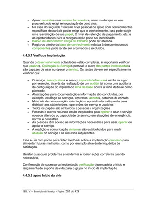 • Apoiar contratos com terceiro fornecedors, como mudanças no uso
provável pode exigir renegociação de contratos.
• Na casa do segundo / terceiro nível pessoal de apoio com conhecimentos
específicos deixará de poder exigir que o conhecimento. Isso pode exigir
uma reavaliação de sua papel, O nível de retenção de pagamento, etc, e
as oportunidades para a reorganização pode ser identificado.
• Balcão de atendimento carga de trabalho pode ser afetada.
• Registros dentro do base de conhecimento relativa à descomissionado
componentes pode ter de ser arquivados e excluídos.
4.4.5.7 Verifique implantação
Quando o desenvolvimento actividades estão completas, é importante verificar
que usuários, Operação de Serviços pessoal, e outro das partes interessadass
são capazes de usar ou operar o serviço. Os testes devem ser especificamente
verificar que:
• O serviço, serviço ativos e serviço capacidade/recursos estão no lugar,
por exemplo, através da realização de um auditar tal como uma auditoria
de configuração do implantado linha de base contra a linha de base como
planeado
• Atualizações para documentação e informação são concluídas, por
exemplo, catálogo de serviços, contratos, acordos, detalhes do contato
• Materiais de comunicação, orientação e aprendizado está pronto para
distribuir aos stakeholders, operações de serviço e usuários
• Todos os papéis são atribuídos a pessoas / organizações
• Pessoas e outros recursos estão preparados para operar e usar o serviço
novo ou alterado ou capacidade de serviço em situações de emergência,
normal e desastres
• As pessoas têm acesso às informações necessárias para usar, operar ou
apoiar o serviço
• A medição e comunicação sistemas são estabelecidos para medir
atuação do serviço e os recursos subjacentes.
Este é um bom ponto para obter feedback sobre a implantação processo para
alimentar futuras melhorias, como por exemplo através de inquéritos de
satisfação.
Relatar quaisquer problemas e incidentes e tomar ações corretivas quando
necessário.
Confirmação de sucesso da implantação verificação desencadeia o início e
lançamento de suporte de vida para o grupo no início da implantação.
4.4.5.8 apoio Início da vida
ITIL V3 - Transição de Serviço - Página: 205 de 424
 