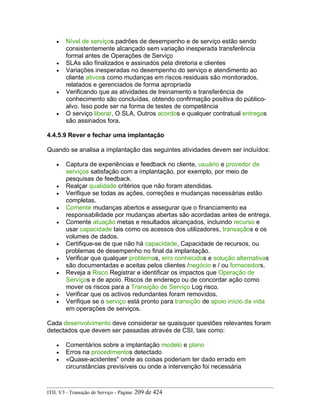 • Nível de serviços padrões de desempenho e de serviço estão sendo
consistentemente alcançado sem variação inesperada transferência
formal antes de Operações de Serviço
• SLAs são finalizados e assinados pela diretoria e clientes
• Variações inesperadas no desempenho do serviço e atendimento ao
cliente ativoss como mudanças em riscos residuais são monitorados,
relatados e gerenciados de forma apropriada
• Verificando que as atividades de treinamento e transferência de
conhecimento são concluídas, obtendo confirmação positiva do público-
alvo. Isso pode ser na forma de testes de competência
• O serviço liberar, O SLA, Outros acordos e qualquer contratual entregas
são assinados fora.
4.4.5.9 Rever e fechar uma implantação
Quando se analisa a implantação das seguintes atividades devem ser incluídos:
• Captura de experiências e feedback no cliente, usuário e provedor de
serviços satisfação com a implantação, por exemplo, por meio de
pesquisas de feedback.
• Realçar qualidade critérios que não foram atendidas.
• Verifique se todas as ações, correções e mudanças necessárias estão
completas.
• Comente mudanças abertos e assegurar que o financiamento ea
responsabilidade por mudanças abertas são acordadas antes de entrega.
• Comente atuação metas e resultados alcançados, incluindo recurso e
usar capacidade tais como os acessos dos utilizadores, transaçãos e os
volumes de dados.
• Certifique-se de que não há capacidade, Capacidade de recursos, ou
problemas de desempenho no final da implantação.
• Verificar que qualquer problemas, erro conhecidos e solução alternativas
são documentadas e aceitas pelos clientes /negócio e / ou fornecedors.
• Reveja a Risco Registrar e identificar os impactos que Operação de
Serviços e de apoio. Riscos de endereço ou de concordar ação como
mover os riscos para a Transição de Serviço Log risco.
• Verificar que os activos redundantes foram removidos.
• Verifique se o serviço está pronto para transição de apoio início da vida
em operações de serviços.
Cada desenvolvimento deve considerar se quaisquer questões relevantes foram
detectados que devem ser passadas através de CSI, tais como:
• Comentários sobre a implantação modelo e plano
• Erros na procedimentos detectado
• «Quase-acidentes" onde as coisas poderiam ter dado errado em
circunstâncias previsíveis ou onde a intervenção foi necessária
ITIL V3 - Transição de Serviço - Página: 209 de 424
 
