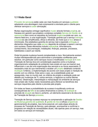 1.1 Visão Geral
Provedor de serviçoss estão cada vez mais focados em serviços qualidade
adoptando uma abordagem mais empresarial e orientada para o cliente para
oferecer serviços e custar otimização.
Muitas organizações entregar significativo mudar através formais projetos, eo
fracasso em garantir que projetos o endereço completo Serviço de Gestão de e
operacional bem como os requisitos do funcional exigências pode ser caro, ou
mesmo fatal erro, a uma organização. Transição garante que o serviço transição
processoes são simplificados, eficaz e eficiente, de modo que a risco atraso é
minimizado. Ela estabelece garantia do serviço real e esperado entregas, e
elementos integrados que cada serviço depende de entregar e operar o serviço
com sucesso. Esses elementos incluem aplicaçãos, infra-estrutura,
conhecimento, documentação, instalações, finanças, pessoas, processos,
habilidades e assim por diante.
Onde há grande mudança haverá complexidade e risco. Normalmente existem
muitas interdependências para administrar e prioridades conflitantes para
resolver, em particular como serviços novos e modificados transição e ir viver.
Transição de Serviço leva em consideração aspectos como a mudança
organizacional e adaptação do ambiente mais amplo em que se inserem que
influenciam o uso de uma organização dos serviços e os riscos associados. É
necessário mais do que meramente a receber um projeto detalhado contendo
Aceitação Critérios, a implementação de acordo com esse projeto e medição de
acordo com os critérios. Este seria o caso, se a estabilidade pode ser
assegurada, mas no mundo real, os critérios de projeto e aceitação pode ser
afetado por mudanças de TI, outros serviços, a negócios ou outros fatores
externos. Observação, interpretação e manipulação do ambiente de serviços
mais amplo são muitas vezes necessárias para oferecer os benefícios dos
serviços requeridos pelo cliente e prevista pelo projeto.
Em todas as fases a probabilidade de sucesso é equilibrado contra as
consequências da falha e os custos (financeiros e outros). O avaliação e
previsão de atuação eo risco é, portanto, um elemento essencial e do dia-a-dia
da Transição de Serviço processo.
Transição de Serviço sucesso repousa na compreensão e aplicação da Gestão
da Mudança,garantia de qualidade, E gestão de risco e eficaz programa e
gerenciamento de projetos. Isso torna possível, em cada etapa através do
processo de Transição de Serviço, para planejar, acompanhar e confirmar o
progresso em relação às necessidades atuais, não apenas para um serviço, mas
em todos os serviços em transição.
ITIL V3 - Transição de Serviço - Página: 21 de 424
 