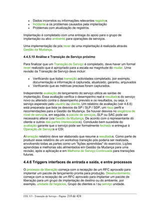 • Dados incorretos ou informações relevantes registros
• Incidente e os problemas causados pela implantação
• Problemas com atualização de registros.
Implantação é completado com uma entrega do apoio para o grupo de
implantação ou alvo ambiente para operações de serviços.
Uma implementação de pós rever de uma implantação é realizada através
Gestão da Mudança.
4.4.5.10 Análise e Transição de Serviço próximo
Para finalizar que um Transição de Serviço é completado, deve haver um formal
rever realizado que é apropriado para a escala ea magnitude do mudar. Uma
revisão da Transição de Serviço deve incluir:
• Verificando que todas transição actividades completado, por exemplo,
documentação e informação é capturada, atualizado, garantiu, arquivados
• Verificando que as métricas precisas foram capturados.
Independente avaliação do lançamento do serviço utiliza as saídas de
implantação. Essa avaliação verifica o desempenho real e resultados do serviço
novo ou alterado contra o desempenho previsto e os resultados, ou seja, o
serviço esperado pelo usuário ou cliente. Um relatório de avaliação (ver 4.6.6)
está preparada que lista os desvios da SP / SLP / SDP, um risco perfil e
recomendações para a Gestão da Mudança. Se houver desvios no exigência de
nível de serviços, em seguida, o pacote de serviços, SLP ou SAC pode ser
necessário alterar (via Gestão da Mudança, De acordo com o representante do
cliente e outros das partes interessadass). Conclusão bem sucedida do
avaliação garante que o serviço pode ser formalmente fechado e entregue à
Operação de Serviços e CSI.
Atransição relatório deve ser elaborado que resume a resultados. Como parte de
produzir esse relatório de um workshop transição pós poderia ser realizada,
envolvendo todas as partes como um "lições aprendidas" do exercício. Lições
aprendidas e melhorias são alimentados em Gestão da Mudança para uma
revisão, após a aplicação e em Melhoria de Serviço Continuada para transições
futuras.
4.4.6 Triggers interfaces de entrada e saída, e entre processos
O processo de liberação começa com a recepção de um RFC aprovado para
implantar um pacote de lançamento pronta para produção. Desenvolvimento
começa com a recepção de um RFC aprovado para implantar um pacote de
liberação para um grupo de implantação de destino ou do ambiente, por
exemplo, unidade de negócios, Grupo de clientes e / ou serviço unidade.
ITIL V3 - Transição de Serviço - Página: 210 de 424
 